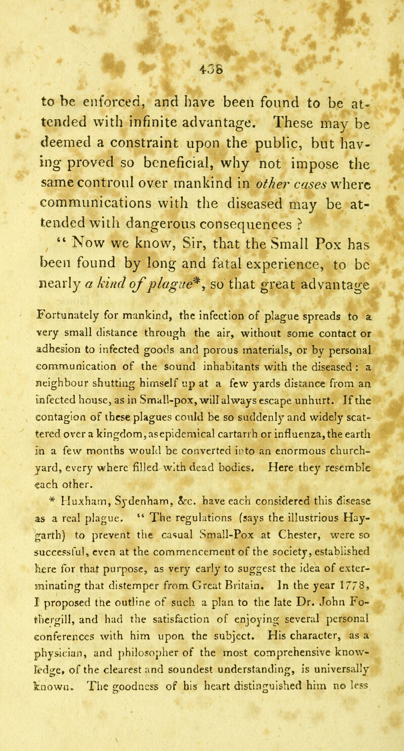 to be enforced, and have been found to be at- tended with infinite advantage. These may be deemed a constraint upon the public, but hav- ing proved so beneficial, why not impose the samecontroul over mankind in other cases^\i^x^ communications with the diseased may be at- tended with dangerous consequences ? ^  Now we know, Sir, that the Small Pox has been found by long and fatal experience, to be nearly a kind of plague^ y so that great advantage Fortunately for mankind, the infection of plague spreads to a very small distance through the air, without some contact or adhesion to infected goods and porous materials, or by personal communication of the sound inhabitants with the diseased : a neighbour shutting himself up at a few yards distance from an infected house, as in Small-pox, will always escape unhurt. If the contagion of these plagues could be so suddenly and widely scat- tered over a kingdom, as epidemical cartarrh or influenza, the earth m a few months would be converted into an enormous church- yard, every where filled-with dead bodies. Here they resemble each other. * Huxham, Sydenham, &c. have each considered this disease as a real plague. The regulations (says the illustrious Hay- garth) to prevent the casual Small-Pox at Chester, were so successful, even at the commencement of the society, established here for that purpose, as very early to suggest the idea of exter- minating that distemper from. Great Britain, ]n the year 1778, I proposed ttie outline of such a plaa to the late Dr. John Fo- ^hergill, and had the satisfaction of enjoying several personal conferences with him upon the subject. His character, as a physician, and philosopher of the most comprehensive know- kdge, of the clearest and soundest understanding, is universally known. The goodness of his heart distinguished him no less