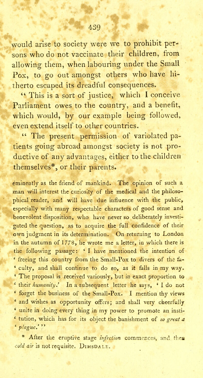 ^^/would arlselo society were we to prohibit per- V* sons who do not vaccinate their children, from allowing them, when labouring under the Small Pox, to go out amongst others who have hi- therto escaped its dreadful consequences,  This is a sort of justice, which I conceive Parliament owes to the country, and a benefit, which would, by our example being followed, even extend itself to other countries.  The present permission of variolated pa- tients going abroad amongst society is not pro- ductive of any advantages, either to the children themselves*^ or their parents. eminently as the friend of mankind. The opinion of such a man will interest the curiosity of the medical and the philoso- phical reader, and will have due influence with the pubUc, especially with many respectable characters of good sense and b&nevolent disposition, who have never so deliberately investi- gated the question, as to acquire the full confidence of their own judgment in its determination. On returning to London in the autumn of 17/8, he wrote me a letter, in which there is the following passage: ' I have mentioned the intention of ' freeing this country from the Small-Pox to divers of the fa- * culty, and shall continue to do so, as it falls in my way. ' The proposal is received variously, but in exact proportion to * their humanity J In a subsequent letter he says, * I do not * forget the business of the Small-Pox. I mention thy views * and wishes as opportunity offers; and shall very cheerfully ^ unite in doing every thing in my power to promote an insti- ^ tution, which has for its object the banishment of so grtat a plogue, I * After the eruptive stage infection commences, and theja cold air is not requisite. Dimsdale,