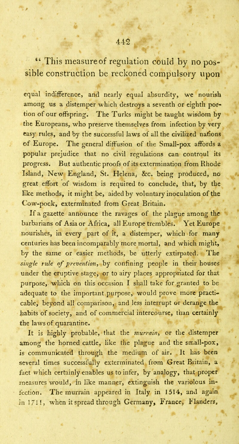 This measureof regulation coliid by no pos- sible construction be reckoned compulsory upon equal indifFerence, and nearly equal absurdity, we nourish among us a distemper which destroys a seventh or eighth por- tion of our offspring. The Turks might be taught wisdom by the Europeans, who preserve themselves from infection by very eas)'^ rules, and by the successful laws of all the civilized nations of Europe. The general diffusion of the Small-pox affords a popular prejudice that no civil regulations can controul its progress. But authentic proofs of its extermination from Rhode Island, New England, St. Helena^ &c. being produced, no great effort of wisdom is required to conclude, that, by the like methods, if might be, aided by voluntary inoculation of the Cow-pock, exterminated from Great Britain. If a gazette announce the ravages of the plague among the barbarians of Asia or Africa, all Europe trembles. Yet Europe nourishes, in every part of it, a distemper, which for many centuries has been incomparably more mortal, and which might, by the same or easier methods, be utterly extirpated. The single rule of pi^evejition, by confining people in their houses under the eruptive stage, or to airy places appropriated for that purpose, which on this occasion I shall take for granted to be adequate to the important purpose, would prove more practi- cable, beyond all comparison, and less interrupt or derange the habits of society, and of commercial intercourse, than certainly the laws of quarantine. It is highly probable, that the mun-ain^ or the distemper among the horned cattle, hke the plague and the small-pox, is communicated through the medium of air. It has been several times successfully exterminated from Great Britain, a fact which certainly enables us to infer, by analogy, that proper measures would, in like manner, extinguish the variolous in- fection. The murrain appeared in Italy in 1514, and again in 1711, when it spread through Germany, France, Flanders,