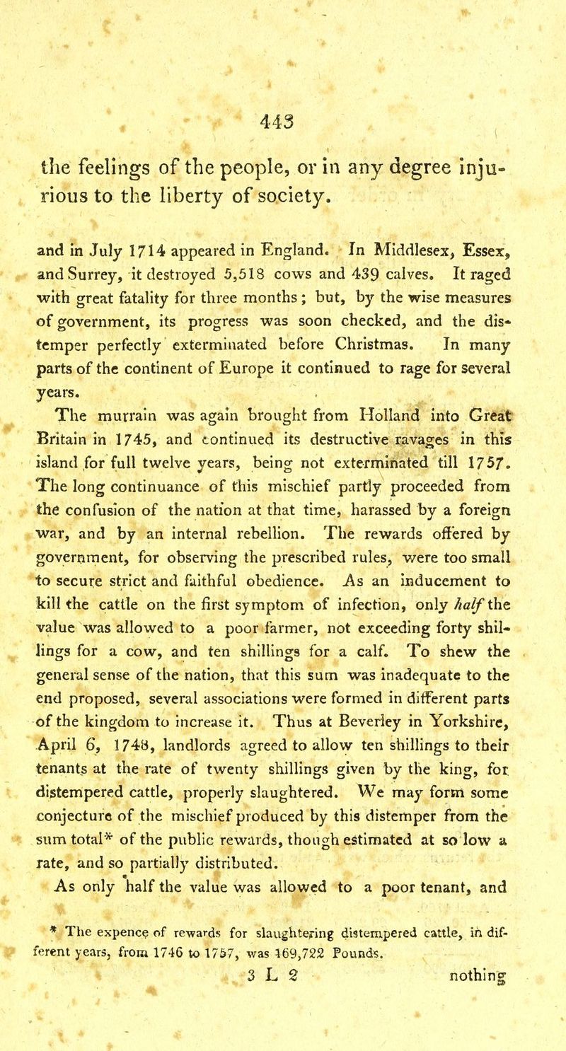 the feelings of the people, or in any degree inju- rious to the liberty of society. and in July 1714 appeared in England. In Middlesex, Essex, and Surrey, it destroyed 5,518 cows and 439 calves. It raged with great fatality for three months ; but, by the wise measures of government, its progress was soon checked, and the dis- temper perfectly exterminated before Christmas. In many parts of the continent of Europe it continued to rage for several years. The murrain was again brought from Holland into Great Britain in 1745, and continued its destructive ravages in this island for full twelve years, being not exterminated till 1757. The long continuance of this mischief partly proceeded from the confusion of the nation at that time, harassed by a foreign war, and by an internal rebellion. The rewards offered by government, for observing the prescribed rules, were too small to secut:e strict and faithful obedience. As an inducement to kill the cattle on the first symptom of infection, only half the value was allowed to a poor farmer, not exceeding forty shil- lings for a cow, and ten shillings for a calf. To shew the general sense of the nation, that this sum was inadequate to the end proposed, several associations were formed in different parts of the kingdom to Increase it. Thus at Beverley in Yorkshire, April 6, 1748, landlords agreed to allow ten shillings to their tenants at the rate of twenty shillings given by the king, for distempered cattle, properly slaughtered. We may form some conjecture of the mischief produced by this distemper from the sum total* of the public rewards, though estimated at so low a rate, and so partially distributed. As only half the value was allowed to a poor tenant, and * The expence of rewards for slaughtering distempered cattle, in dif- ferent years, from 1746 to 1757, was 169,722 Pounds. 3 L 2 nothing