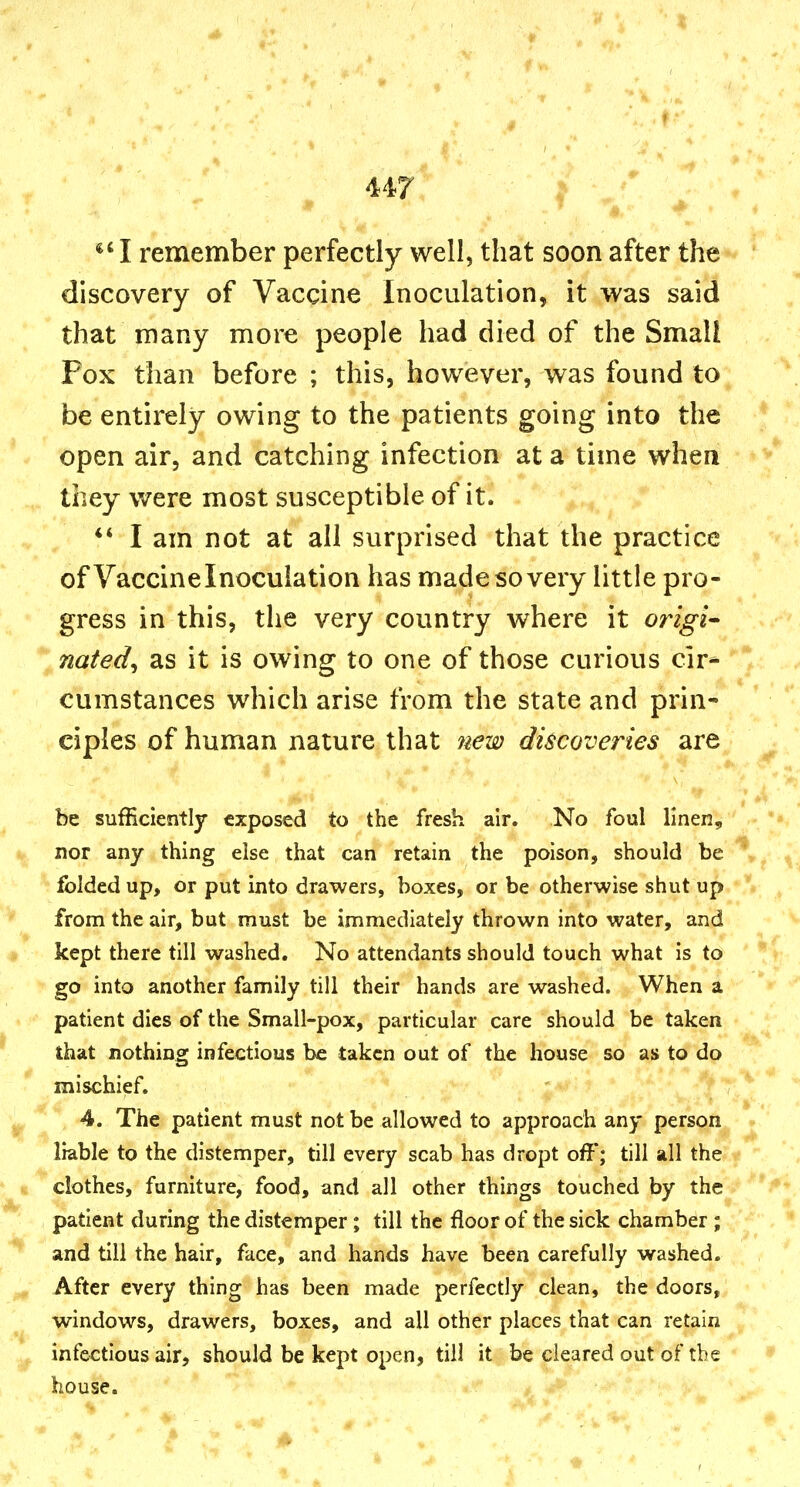 I remember perfectly well, that soon after the discovery of Vaccine Inoculation, it was said that many more people had died of the Small Pox than before ; this, however, was found to be entirely owing to the patients going into the open air, and catching infection at a time when they were most susceptible of it. I am not at all surprised that the practice of Vaccine Inoculation has made so very little pro- gress in this, the very country where it origin nated, as it is owing to one of those curious cir* cumstances which arise from the state and prin- ciples of human nature that ?iew discoveries are be sufficiently exposed to the fresh air. No foul linen, nor any thing else that can retain the poison, should be folded up, or put into drawers, boxes, or be otherwise shut up from the air, but must be immediately thrown into water, and kept there till washed. No attendants should touch what is to go into another family till their hands are washed. When a patient dies of the Small-pox, particular care should be taken, that nothing infectious be taken out of the house so as to do mischief. 4. The patient must not be allowed to approach any person liable to the distemper, till every scab has dropt off; till all the clothes, furniture, food, and all other things touched by the patient during the distemper; till the floor of the sick chamber ; and till the hair, face, and hands have been carefully washed. After every thing has been made perfectly clean, the doors, windows, drawers, boxes, and all other places that can retain infectious air, should be kept open, till it^^ be cleared out of the house.