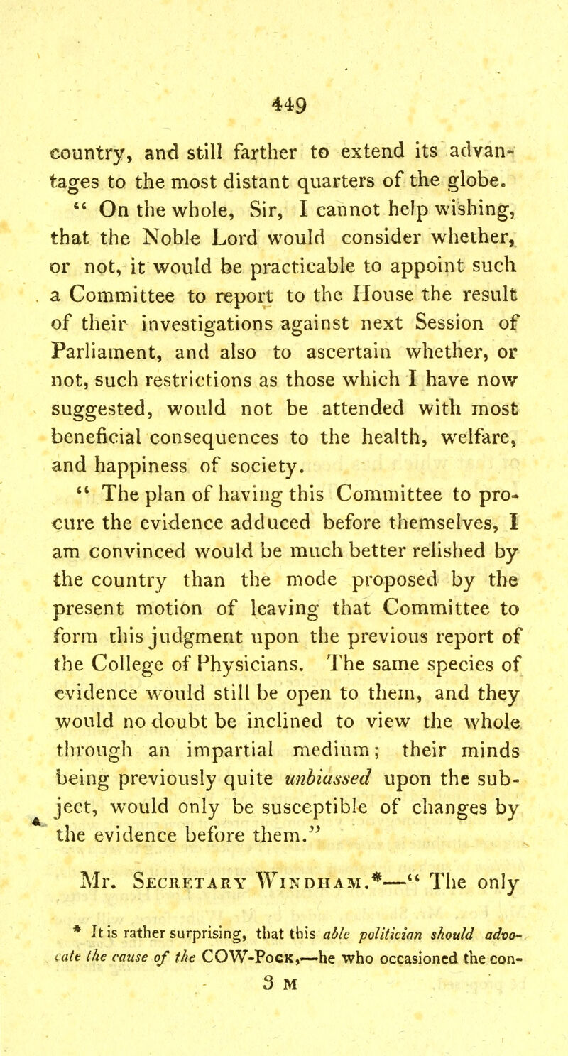 country, and still farther to extend its advan-: tages to the most distant quarters of the globe. *' On the whole, Sir, I cannot help wishing, that the Noble Lord would consider whether, or not, it would be practicable to appoint such a Committee to report to the House the result of their investigations against next Session of Parliament, and also to ascertain whether, or not, such restrictions as those which I have now suggested, would not be attended with most beneficial consequences to the health, welfare, and happiness of society. The plan of having this Committee to pro- cure the evidence adduced before themselves, I am convinced would be much better relished by the country than the mode proposed by the present motion of leaving that Committee to form this judgment upon the previous report of the College of Physicians. The same species of evidence would still be open to them, and they would no doubt be inclined to view the whole through an impartial medium; their minds being previously quite unbiassed upon the sub- ject, would only be susceptible of changes by the evidence before them.^^ Mr. Secretary Windham.*— The only * It is rather surprising, that this able politician should advo- cate the cause of the COW-PocK,—he who occasioned the con- 3 M