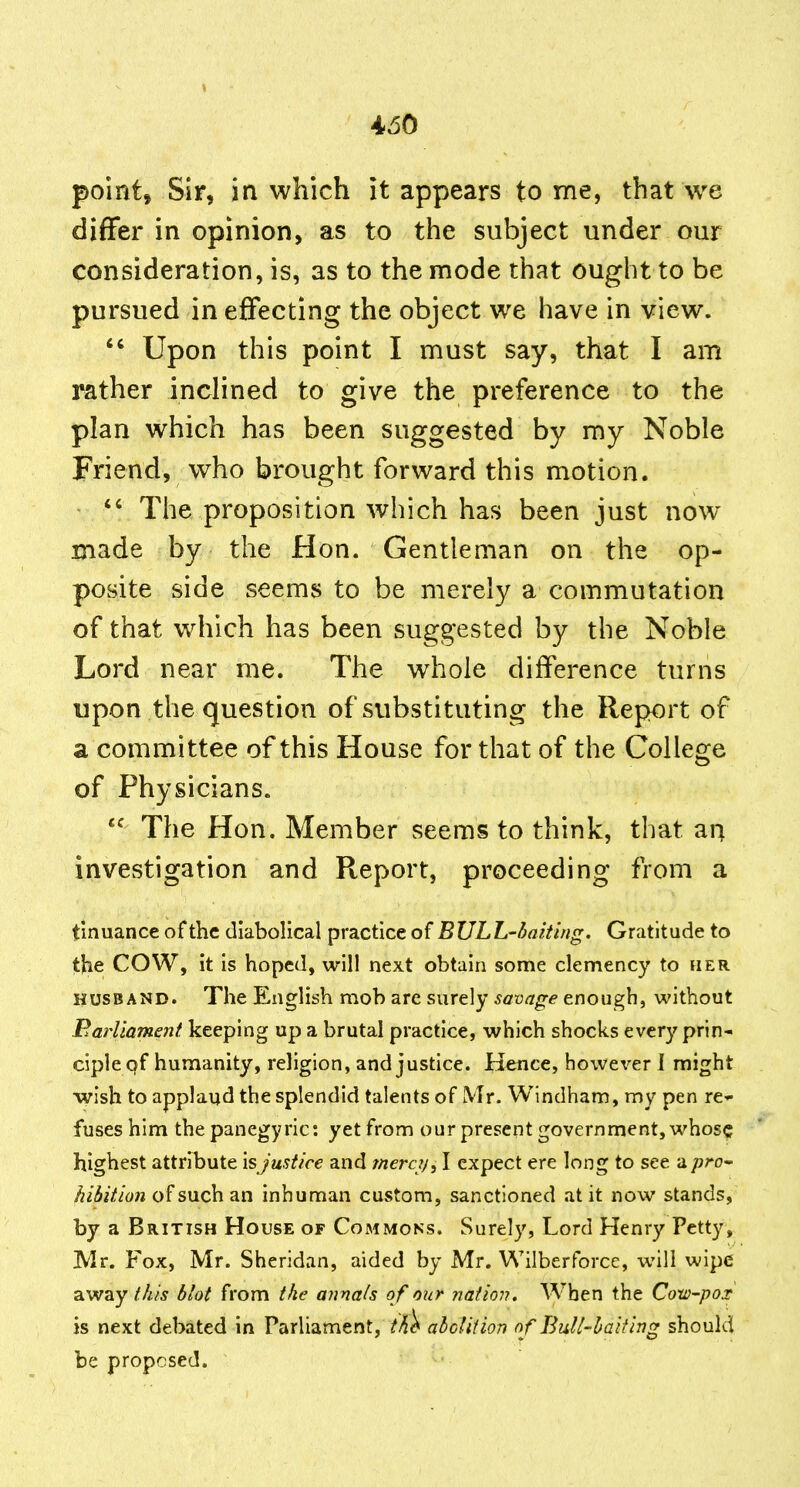 4>60 point, Sir, in which it appears tome, that we differ in opinion, as to the subject under our consideration, is, as to the mode that ought to be pursued in effecting the object we have in view.  Upon this point I must say, that I am rather inclined to give the preference to the plan which has been suggested by my Noble Friend, who brought forward this motion.  The proposition which has been just now made by the Hon. Gentleman on the op- posite side seems to be merely a commutation of that which has been suggested by the Noble Lord near me. The whole difference turns upon the question of substituting the Report of a committee of this House for that of the College of Physicians. *^ The Hon. Member seems to think, that an investigation and Report, proceeding from a t'muance of the diabolical practice of BULh-haiting. Gratitude to the COW, it is hoped, will next obtain some clemency to her HUSBAND. The English mob are surely savage enough, without Parliament keeping up a brutal practice, which shocks every prin- ciple qf humanity, religion, and justice. Hence, howex'-er 1 might •wish to applaud the splendid talents of Mr. Windham, my pen re-- fuses him the panegyric: yet from our present government, whose highest attribute isjustice and mere?/, I expect ere long to see a pro-' hibition of such an inhuman custom, sanctioned at it now stands, by a British House of Commons. Surely, Lord Henry Petty, Mr. Fox, Mr. Sheridan, aided by Mr. Wilberforcc, will wipe away this blot from the annals o f our nation. When the Cotv-pox is next debated in Parliament, tk^ abcliiion of Bull-baiting should be proposed.