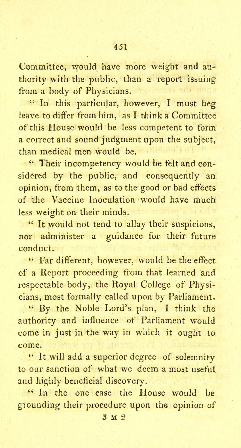 Committee, would have more weight and au- thority with the public, than a report issuing from a body of Physicians. In this particular, however, I must beg leave to differ from him, as I think a Committee of this House would be less competent to form a correct and sound judgment upon the subject, than medical men would be. Their incompetency would be felt and con- sidered by the public, and consequently an opinion, from them, as to the good or bad effects of the Vaccine Inoculation would have much less weiofht on their minds. It would not tend to allay their suspicions, nor administer a guidance for their future conduct, Far different, however, would be the effect of a Report proceeding from that learned and respectable body, the Royal College of Physi- cians, most formally called upon by Parliament. By the Noble Lord's plan, I think the authority and influence of Parliament would come in just in the way in which it ought to come. *' It will add a superior degree of solemnity to our sanction of what we deem a most useful and highly beneficial discovery. ^' In the one case the House would be grounding their procedure upon the opinion of 3 M 2