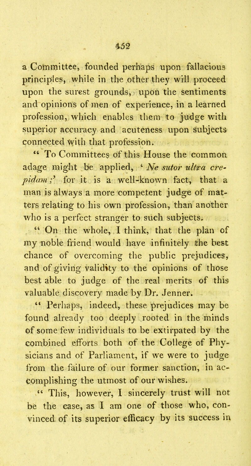 a Committee, founded perhaps upon fallacious principles, while in the other they will proceed upon the surest grounds, upon the sentiments and opinions of men of experience, in a learned profession, which enables them to judge with superior accuracy and acuteness upon subjects connected with that profession. To Committee^ of this House the common adage might be applied, ' Ne sutor ultra ere- pidam;^ for it is a well-known fact, that a man is always a more competent judge of mat- ters relating to his own profession, than another who is a perfect stranger to such subjects* On the whole, I think, that the plan of my noble friend would have infinitely the best chance of overcoming the public prejudices, and of giving validity to the opinions of those best able to judge of the real merits of this valuable discovery made by Dr. Jenner. Perhaps, indeed, these prejudices may be found already too deeply rooted in the minds of some few individuals to be extirpated by the combined efforts both of the College of Phy- sicians and of Parliament, if we were to judge from the failure of our former sanction, in ac- complishing the utmost of our w^ishes. This, however, I sincerely trust will not be the case, as I am one of those who, con- vinced of its superior efficacy by its success in