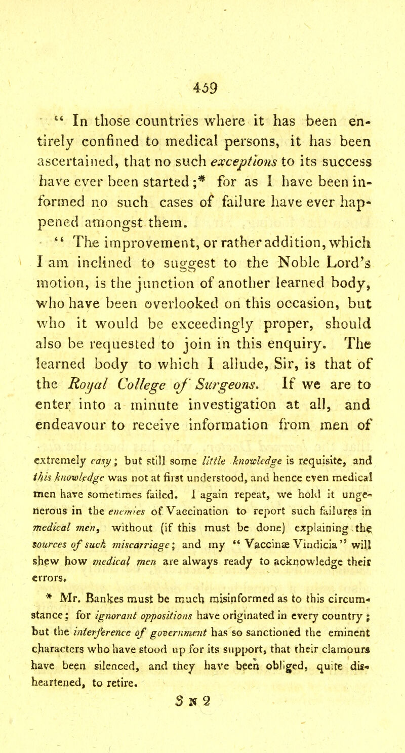 In those countries where it has been en- tirely confined to medical persons, it has been ascertained, that no such escceptions to its success hav^e ever been started ;* for as I have been in- formed no such cases of failure have ever hap- pened amongst them.  The improvement, or rather addition, which I am inclined to suggest to the Noble Lord's motion, is the junction of another learned body, who have been overlooked on this occasion, but who it would be exceedingly proper, should also be requested to join in this enquiry. The learned body to which I allude, Sir, is that of the Roijal College of Surgeons. If we are to enter into a minute investigation at all, and endeavour to receive information from men of extremely easy; but still some I'lfHa hnotcledge is requisite, and this knoxuledge was not at first understood, and hence even medical men have sometimes failed. I again repeat, we hold it unge- nerous in the etumies of Vaccination to report such failures in medical meti, without (if this must be done) explaining the sources of such miscarriage', and my ** Vaccinae Vindicia'* will sh<ew how medical men are always read^ to acknowledge theit crrors# * Mr. Bankes must be much misinformed as to this circum- stance: for ignorant oppositions have originated in every country ; but the interference of governmeiit has so sanctioned the eminent characters who have stood up for its support, that their clamours have been silenced, and they have been obliged, quite dis- heartened, to retire. S N 2