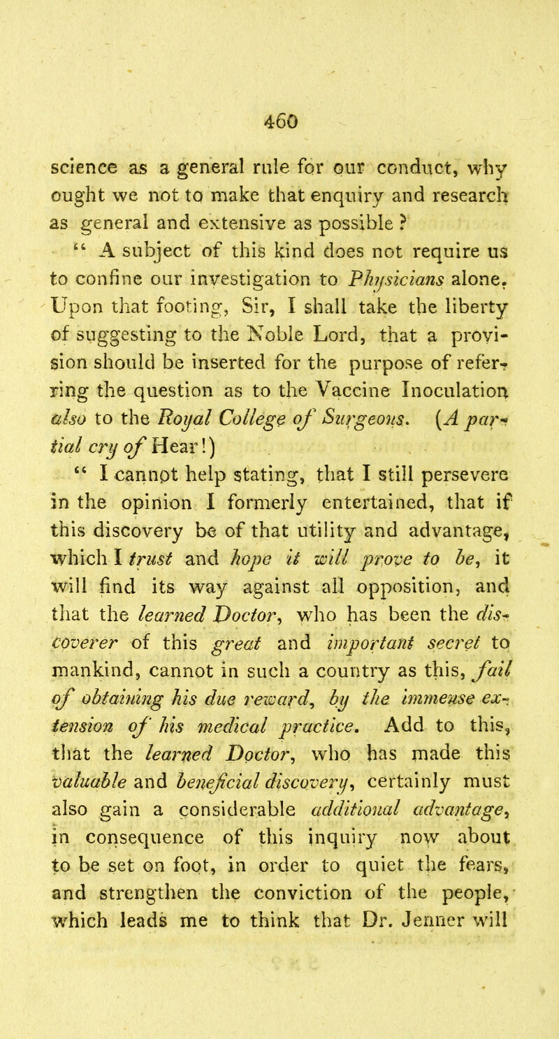 science as a general rule for our conduct, why ought we not to make that enquiry and research as general and extensive as possible ?  A subject of this kind does not require us to confine our investigation to Physicians alone. Upon that footing, Sir, I shall take the liberty of suggesting to the Noble Lord, that a provi- sion should be inserted for the purpose of referr ring the question as to the Vaccine Inoculation ulso to the Royal College of Surgeons. [A par^ tial cry of Hear!) I cannpt help stating, that I still persevere in the opinion I formerly entertained, that if this discovery be of that utility and advantage, which I trust and hope it will prove to he^ it will find its way against all opposition, and that the learned Doctor^ who has been the dis^ coverer of this great and important secret to mankind, cannot in such a country as this, fail of obfaijiing his due reward^ by the immense ex-, tension of his medical practice. Add to this, that the learned Doctor^ who has made this mluahle and henejicial discovery^ certainly must also gain a considerable additional advantage^ in consequence of this inquiry now about to be set on foot, in order to quiet the fears, and strengthen the Conviction of the people, which leads me to think that Dr. Jenner will