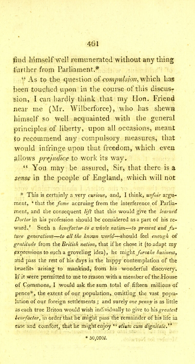 401 fi*nd himself well remunerated without any thing farther from Parliament.* '-' As to the question ot co?njm!swn^ which has been touched uoon in the course of this discus- sion, I can hardly think that my Hon. Friend near me (Mr. Wilberforce)^ who has shewn himself so well acquainted with the general principles of liberty, upon all occasions, meant to recommend any compulsory measures, that would infringe upon that freedom, which even allows prejudice to work its way.  You may be assured, Sir, that there is a seJise in the people of England, which will not * This is qertainly a very curious, and, I think, unfair argu- ment, * that the famt^ accruing from the interference of Parlia- ment, and the consequent lift that this would give the learned Doctor in his profession should be considered as a part of his re- ward.- Such a hmefactor to a whole nation—to present and fw iure generations—to all the knoten nsorld—should feel enough of gratitude frpm Xht British nation, that if he chose it (to adapt my expressions to such a groveling idea), he might forsake business, and pass the rest of his days in the happy contemplation of the l^yeuefits arising to mankind, froni his wonderful discovery. If it were permitted to me to reason with a member of the House of Commons, I would ask the sum total of fifteen millions of pence*, the extent of our population, omitting the vast popu- lation of our foreign settlements.; and surely one penny is as little as each true Briton would wish individually to give to greatest benefactor, in order that he might pass the remainder of his life in ease and comfortj, that he might enjoy *^ oiium cum digniiate,** * 50,000/.