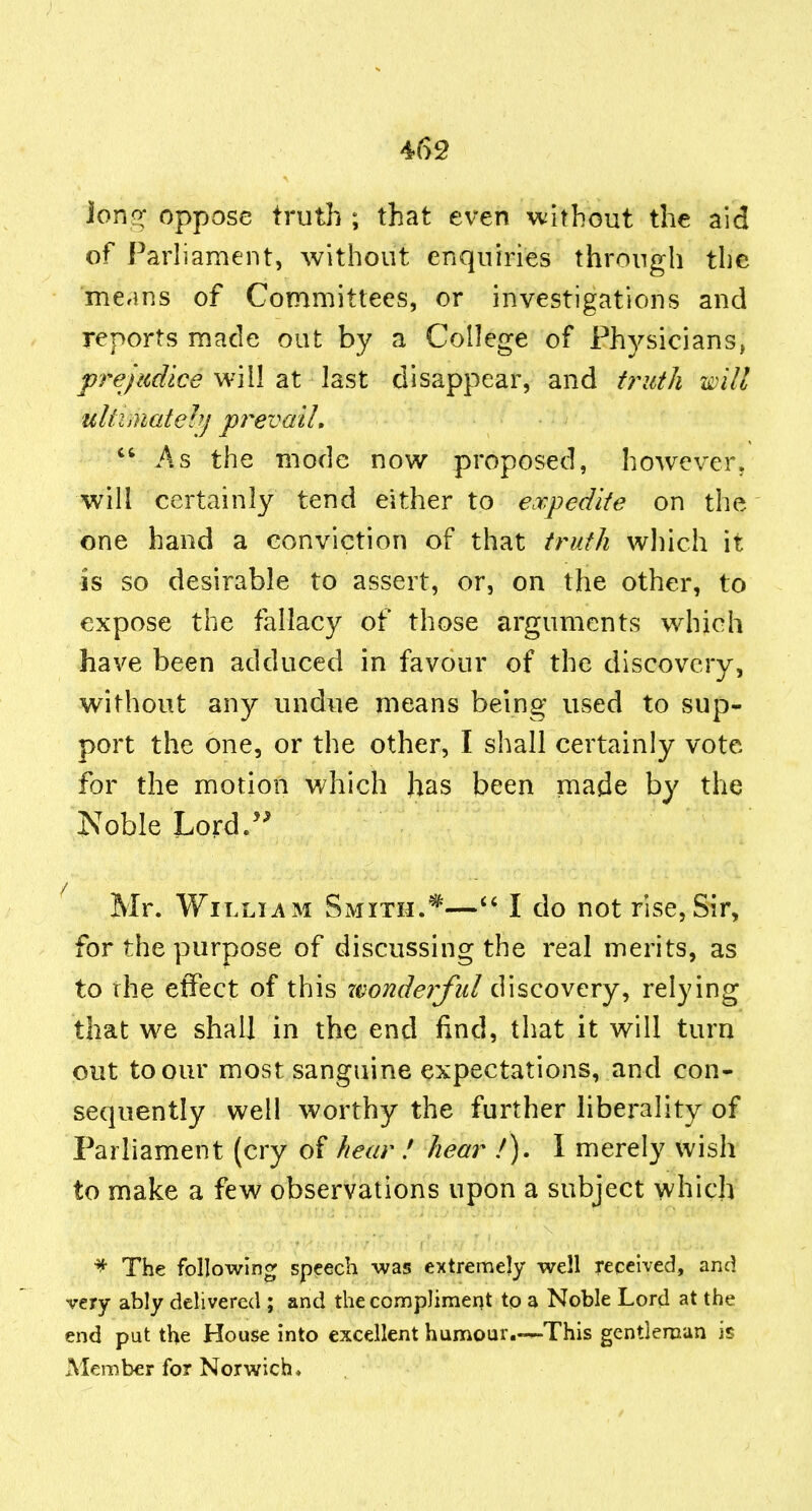 iori<^ oppose truth ; that even without the aid of Parliament, without enquiries through the means of Committees, or investigations and reports made out by a College of Physicians, prejudice will at last disappear, and f7^iith will ultimatelij prevail,  As the mode now proposed, however, will certainly tend either to expedite on the one hand a conviction of that truth which it is so desirable to assert, or, on the other, to expose the fallacy of those arguments which have been adduced in favour of the discovery, without any undue means being used to sup- port the one, or the other, I shall certainly vote for the morion which has been made by the Noble Lord/' Mr. William Smith.^—I do not rise,Sir, for the purpose of discussing the real merits, as to the effect of this xi^onderful discovery, relying that we shall in the end find, that it will turn out to our most sanguine expectations, and con- sequently well worthy the further liberality of Parliament (cry of hear ! hear /). I merely wish to make a few observations upon a subject which ^ The following speech -was extremely well received, and very ably delivered ; and the compliment to a Noble Lord at the end put the House into excellent humour.—This gentleman is Member for Norwich.