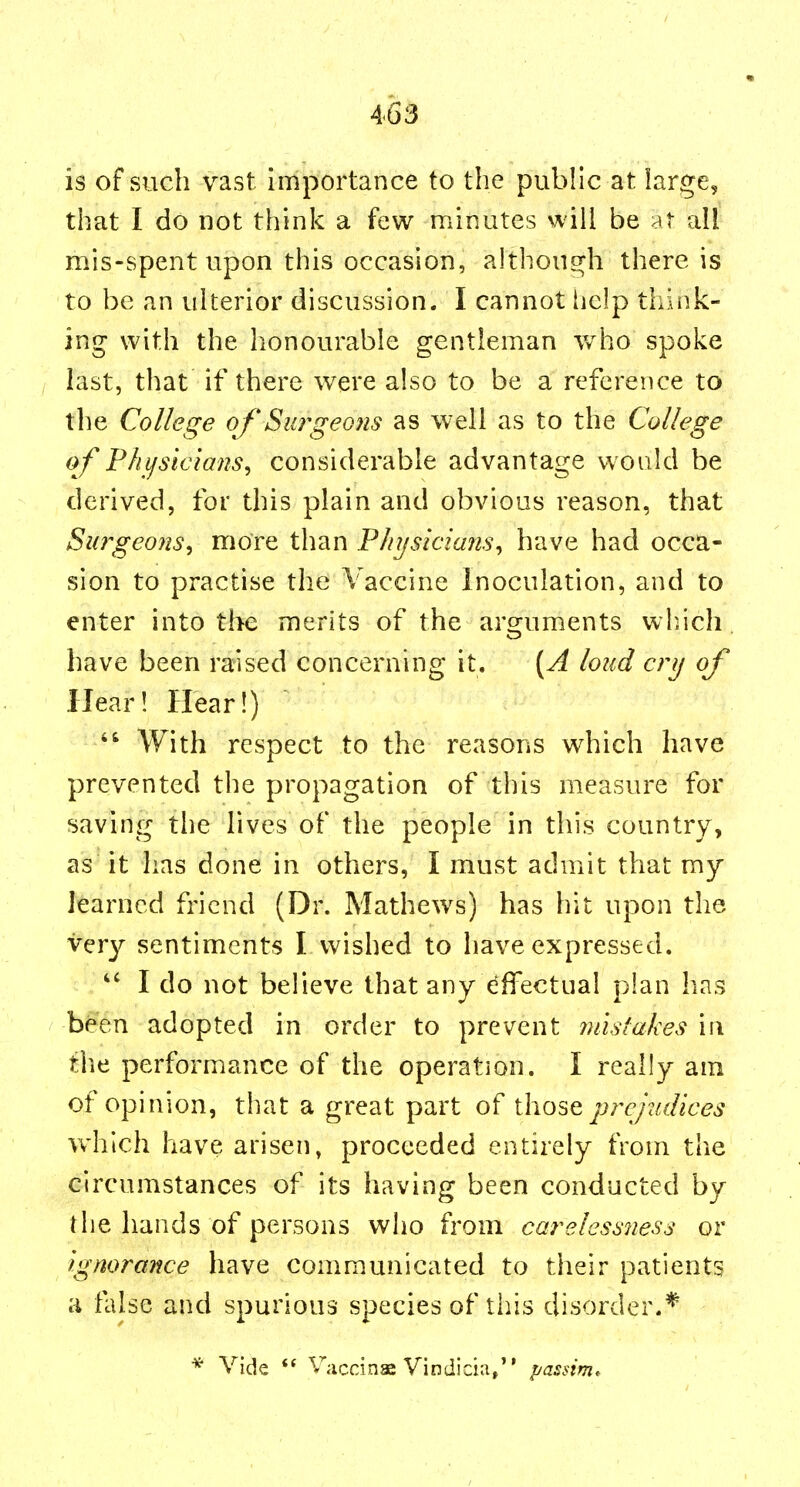 « is of such vast importance to the public at large, that I do not think a few minutes will be At all mis-spent upon this occasion, althoucrh there is to be an ulterior discussion. I cannot iiclp think- ing with the honourable gentleman who spoke last, that if there were also to be a reference to the College of Surgeons as well as to the College of Phifsicians^ considerable advantage would be derived, for this plain and obvious reason, that Surgeons^ more than Physicians^ have had occa- sion to practise the Vaccine inoculation, and to enter into tlie merits of the ars^uments wluch have been raised concerning it. [A loud cnj of Hear! Hear!)  With respect to the reasons which have prevented the propagation of this measure for saving the lives of the people in this country, as it has done in others, I must admit that my learned friend (Dr. Mathews) has hit upon the very sentiments I wished to have expressed. ,  I do not believe that any dffectual plan has been adopted in order to prevent mistakes in the performance of the operation. I really am of opinion, that a great part of those prejudices which have arisen, proceeded entirely from the circumstances of its having been conducted by the hands of persons who from carelessness or ignorance have communicated to tiieir patients a false and spurious species of tiiis disorder.* * Vide  Vaccinas yindicia, passim.