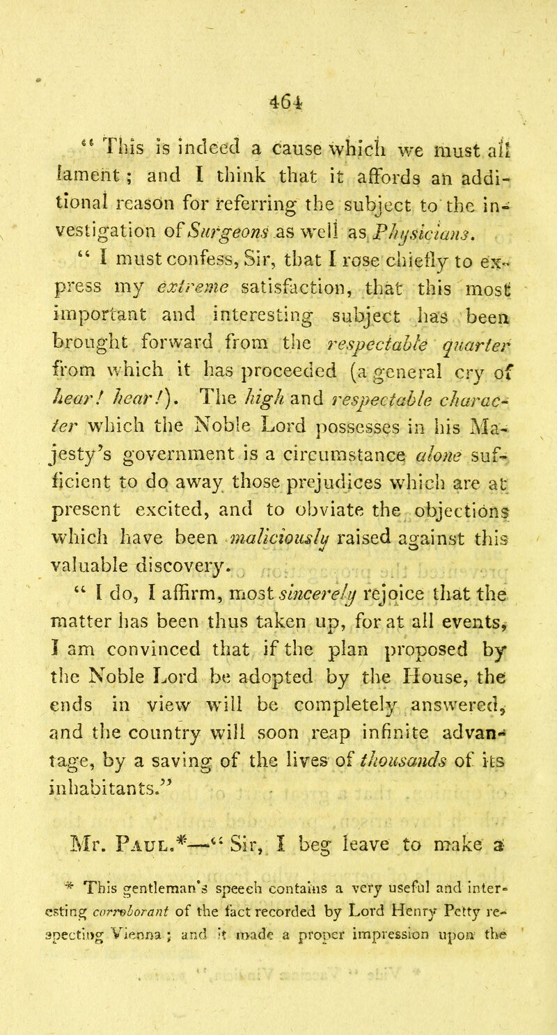 464f Tins is indeed a cause which we must all lament ; and I think that it affords an addi- tional reason for referring the subject to the in- vestigation of Sm'geons as well Plitjstcians,  I must confess. Sir, that I rose chiefly to ex- press my extreme satisfaction, that this mos^ important and interesting subject has been brought forward from the i^especiahle quarter from which it has proceeded (a p-eneral crv of hear! hear!). The high and respectable charac- ter which the Noble Lord possesses in his Ma- jesty's government is a circumstance alone mi-^ ficient to do away those prejudices which are at present excited, and to obviate the objections which have been rdaUcioiuly raised against this valuable discovery.  I do, I affirm, mo^t sincerelij rejoice that the matter has been thus taken up, for at all events, I am convinced that if the plan proposed by the Noble Lord be adopted by the House, the ends in view will be completely answered^ and the country will soon reap infinite advan-* tage, by a saving of the lives of thousands of its inhabitants/^ Mr. Paul.*—Sir, I beg leave to make 2b * This gentleman's speech contains a very usefiil and inter- esting corroborant of the fact recorded by Lord Henrjr Petty re- specting Vienna ; and it made a proper impression upon the