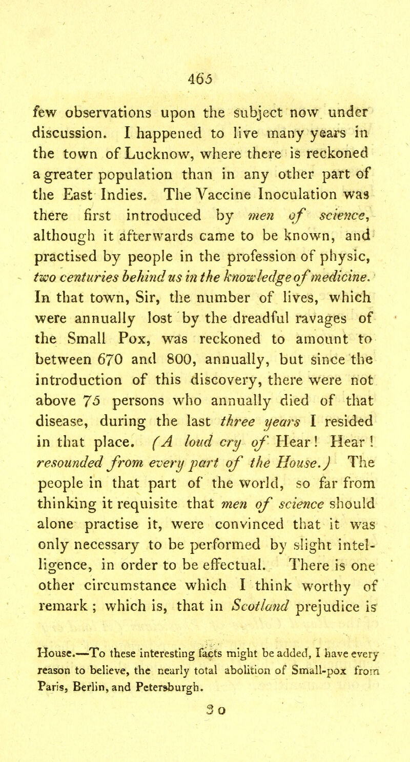 few observations upon the subject now under discussion. I happened to live many years in the town of Lucknow, where there is reckoned a greater population than in any other part of the East Indies. The Vaccine Inoculation was there first introduced by meii of science, although it afterwards came to be known, and practised by people in the profession of physic, - two centuries behind us in the knowledge of medicine. In that town, Sir, the number of lives, which were annually lost by the dreadful ravages of the Small Pox, was reckoned to amount to between 670 and 800, annually, but since the introduction of this discovery, there were not above 7^ persons who annually died of that disease, during the last three years I resided in that place. (A loud cry of Hear! Hear! resounded from every part of the House.) The people in that part of the world, so far from thinking it requisite that men of science should alone practise it, were convinced that it was only necessary to be performed by slight intel- ligence, in order to be effectual. There is one other circumstance which I think worthy of remark ; which is, that in Scotland prejudice is House.—To these interesting facts might be added, I have every reason to believe, the nearly total abolition of Small-pox from Paris, Berlin,and Petersburgh, 3o