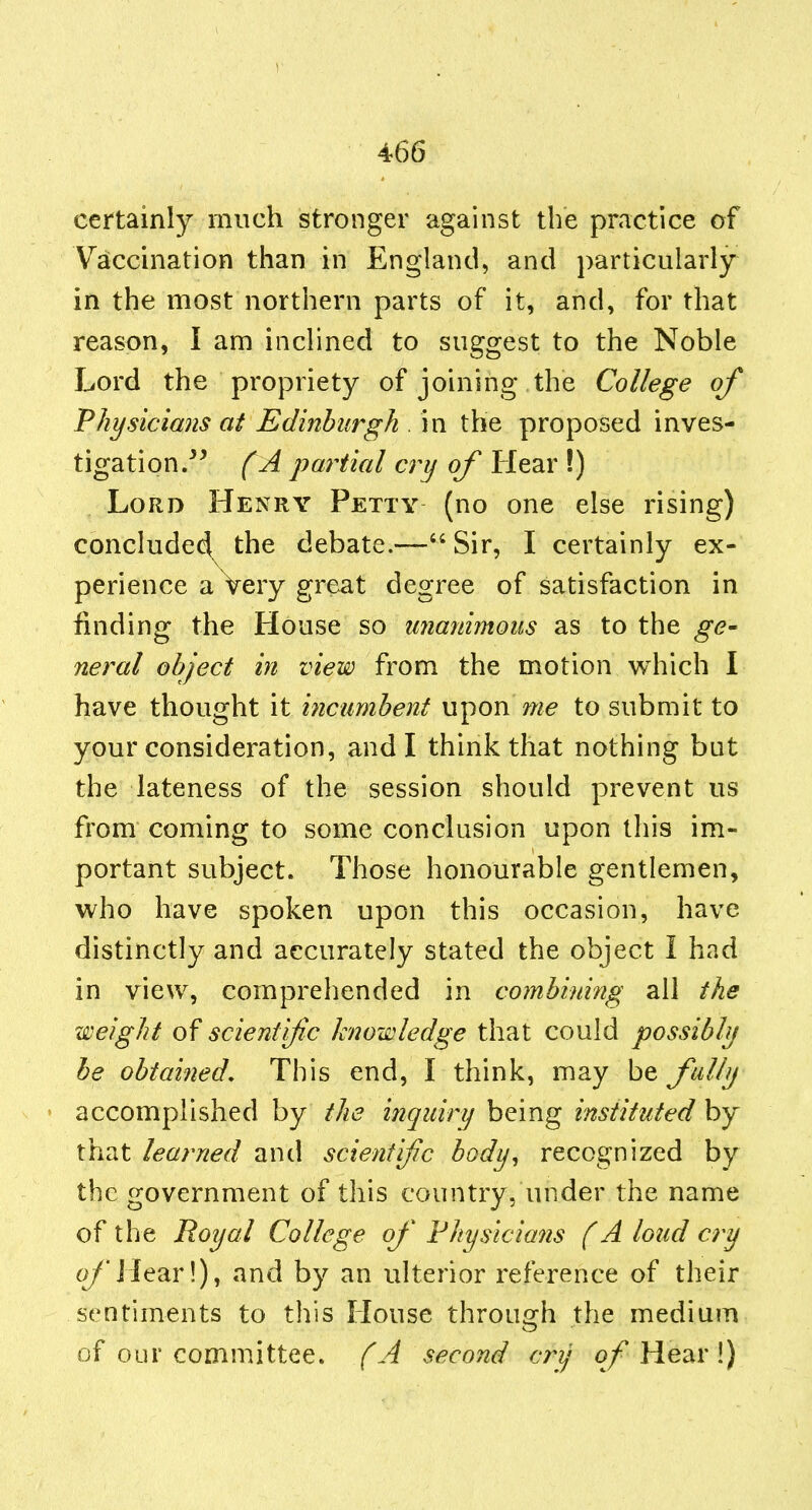 1 466 certainly much stronger against the practice of Vaccination than in England, and particularly in the most northern parts of it, and, for that reason, I am inclined to su2:o:est to the Noble Lord the propriety of joining the College of Physicians at Edinburgh . in the proposed inves- tigation/^ f A partial ay of Hear !) Lord Henry Petty (no one else rising) conclude4^ the debate.— Sir, I certainly ex- perience a Very great degree of satisfaction in finding the House so unanimous as to the ge- neral object in view from the motion which \ have thought it incumbent upon me to submit to your consideration, and I think that nothing bat the lateness of the session should prevent us from coming to some conclusion upon this im- portant subject. Those honourable gentlemen, who have spoken upon this occasion, have distinctly and accurately stated the object I had in view, comprehended in combining all the weight of scientific knowledge that could possibly be obtained. This end, I think, may be fully accomplished by the inquiry being instituted by that learned and scientific body, recognized by the government of this country, under the name of the Royal College of Physicians (A loud cry c>/ilear!), and by an ulterior reference of their sentiments to this House through the medium of our committee. (A second cjy Hear !)