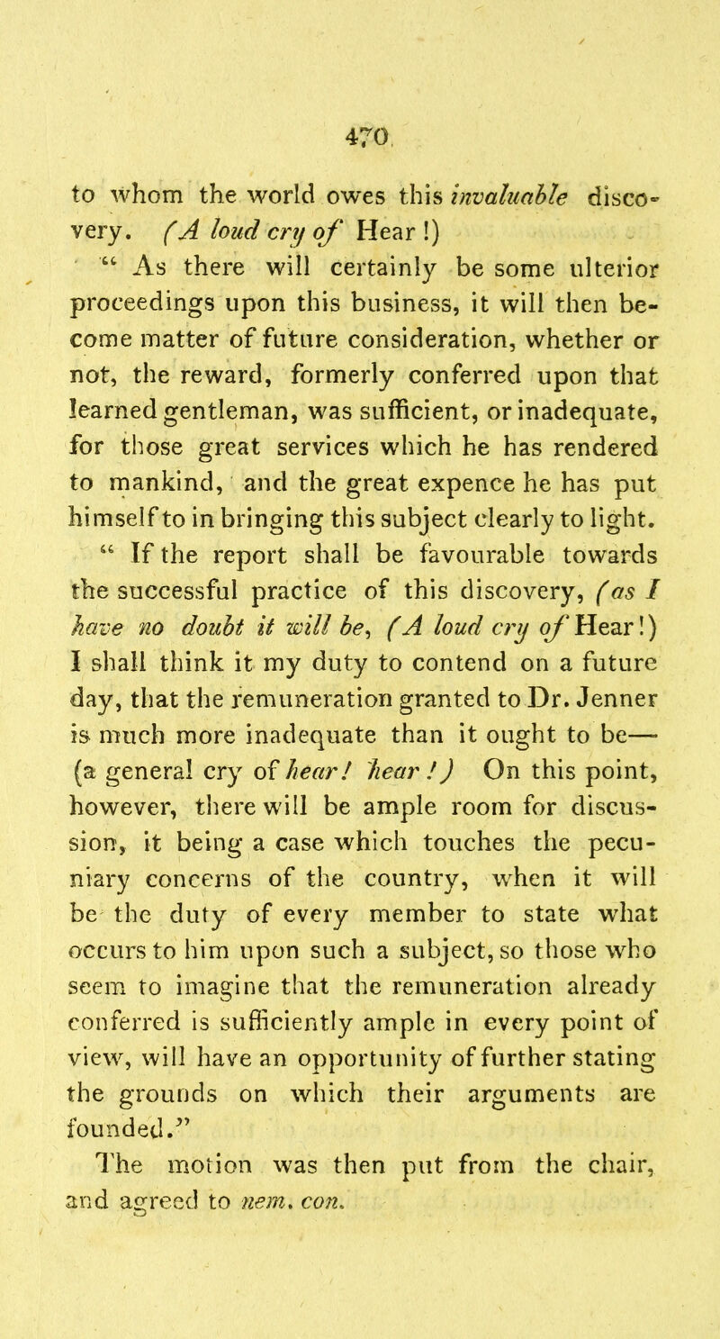 to whom the world owes this invahahle disco- very, f A loud cry of Me^r \)  As there will certainly be some ulterior proceedings upon this business, it will then be- come matter of future consideration, whether or not, the reward, formerly conferred upon that learned gentleman, was sufficient, or inadequate, for those great services which he has rendered to mankind, and the great expence he has put himself to in bringing this subject clearly to light.  If the report shall be favourable towards the successful practice of this discovery, (as I have no doubt it will he^ (A loud cry of Hear!) I shall think it my duty to contend on a future day, that the remuneration granted to Dr. Jenner is much more inadequate than it ought to be— (a; general cry of hear! hear ! J On this point, however, there will be ample room for discus- sion, it being a case which touches the pecu- niary concerns of the country, when it will be the duty of every member to state what occurs to him upon such a subject, so those who seem to imagine that the remuneration already conferred is sufficiently ample in every point of view, will have an opportunity of further stating the grounds on which their arguments are founded.^' The motion was then put from the chair, and ao:reed to nera. con.