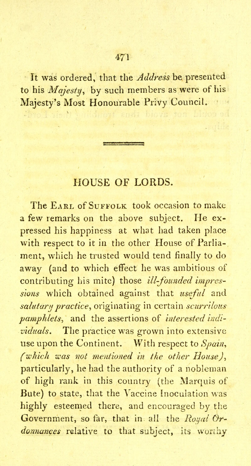 It was ordered, that the Address be presented to his Majesty^ by such members as were of his Majesty's Most Honourable Privy Council. HOUSE OF LORDS. The Earl of Suffolk took occasion to make a few remarks on the above subject. He ex- pressed his happiness at what had taken place with respect to it in the other House of Parlia-, ment, which he trusted would tend finally to do away (and to which effect he was ambitious of contributing his mite) those ill-founded impres- sions which obtained ao^^ainst that useful and salutarijpractice^ originating in Q^xX.2!m scurrilous pamphlets^ and the assertions of interested indi- vlduals. The practice was grown into extensive use upon the Continent. With respect to Spain^ (which was not mentioned in the other House particularly, he had the authority of a nobleman of high rank in this country (the Marquis of Bute) to state, that the Vaccine Inoculation was highly esteemed there, and encouraged by the Government, so far, that in. all the Roijai Or- dormances relative to that subject, its worthy