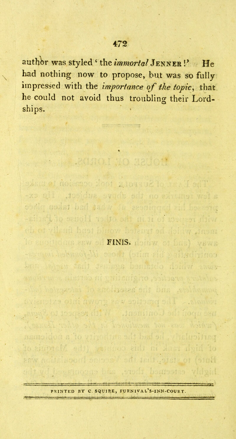 authbr was styled ' the immortal Jenner !* He had nothing now to propose, but was so fully impressed with the Importance of the topic, that he could not avoid thus troiiblino: their Lord- ships. ' FINIS. PRINTED BY C. SQUIRE, FU RN IV A L S-INN-COU RT.