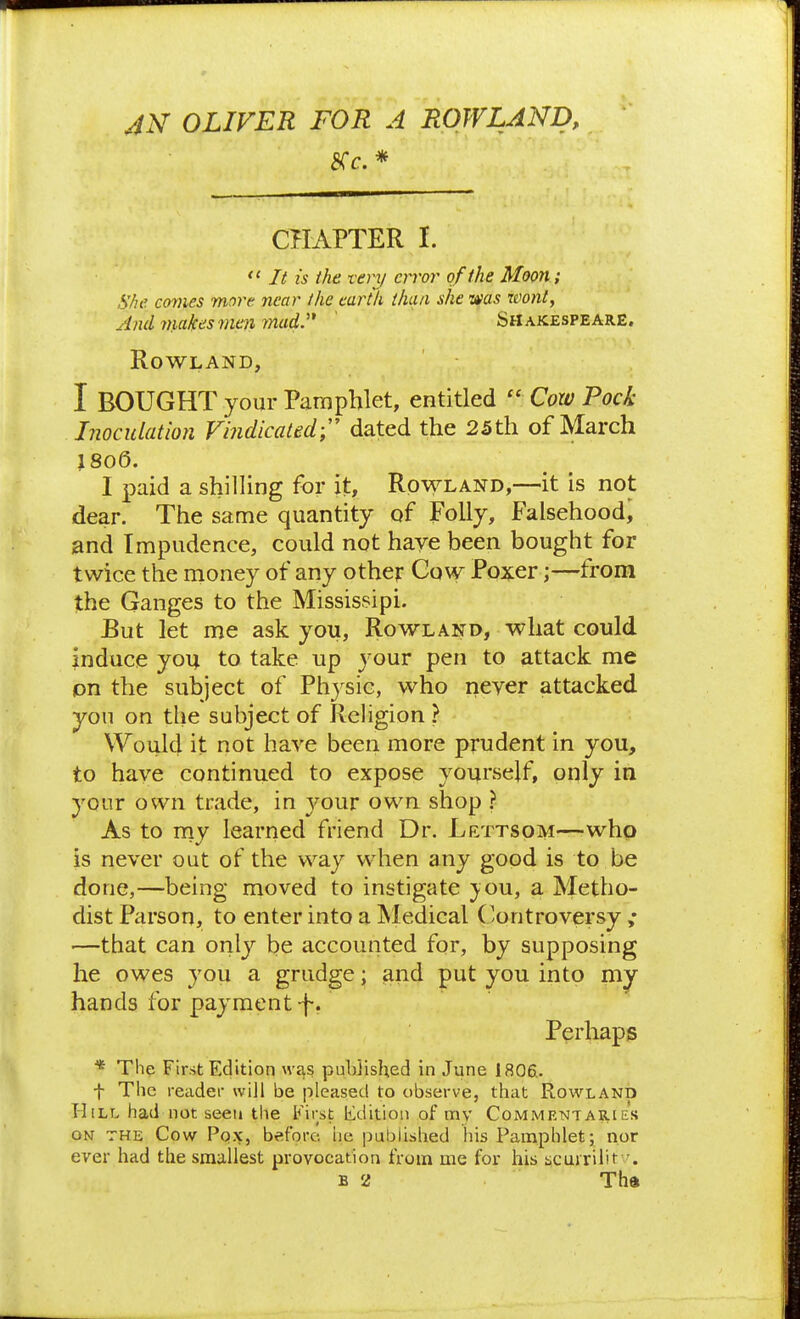 CHAPTER I. *' It is the veiy error of th e Moon; She. conies more near the cartli than she was wont, And makes men mady ' Shakespeare. Rowland, I BOUGHT your Pamphlet, entitled  Coxv Pock Lioculation Vindicated; dated the 25th of March }8o6. I paid a shilling for it, Rowland,—it is not dear. The same quantity of Folly, Falsehood, and Impudence, could not have been bought for twice the money of any other Gow Poxer;—from the Ganges to the Mississipi. JBut let me ask you, Rowland, what could induce you to take up your pen to attack me pn the subject of Physic, who never attacked you on the subject of Religion ? Would it not have been more prudent in you, to have continued to expose yourself, only in your own trade, in youv own shop ? As to rny learned friend Dr. Lettsom—who is never out of the way when any good is to be done,—being moved to instigate }ou, a Metho- dist Parson, to enter into a Medical ( controversy ; —that can only be accounted for, by supposing he owes you a grudge; and put you into m^ hands for payment-f. Perhaps * The First Edition was published in June 1806.. t The reader will be pleased to observe, that Rowland Hill had not seen the First lidition of mv Commentaries ON THE Cow Pox, before he published his Pamphlet; nor ever had the smallest provocation from me for his scurrilit •. B 2 Tha