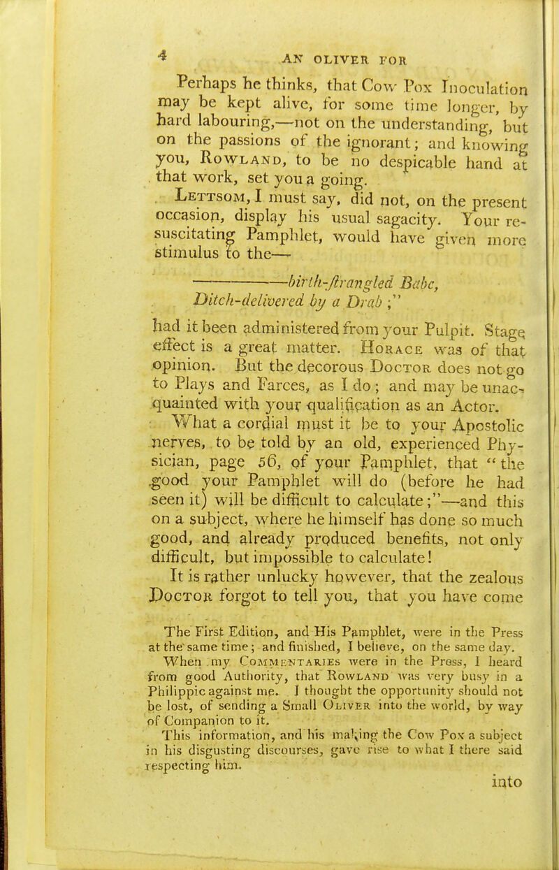 Perhaps he thinks, that Cow Pox Inoculation may be kept alive, for some time longer, by hard labouring,—not on the understanding,' but on the passions of the ignorant; and knowing you, Rowland, to be no despicable hand at that work, set you 3 going. Lettsom, I must say, did not, on the present occasion, display his usual sagacity. Your re- suscitating Pamphlet, would have given more stimulus to the—- birth-fir angled Babe, Ditch-delivered by a Drab had it been administered from your Pulpit. Stage effect is a great matter. Horace was of that opinion. But the decorous Doctor does not go to Plays and Farces, as I do ; and may be unac^ quainted with your quali(igation as an Actor. What a cordial must it be to your Apostolic .'neryes, to be told by an old, experienced Phy- sician, page 56, of your Pamphlet, that the .good your Pamphlet will do (before he had seen it) will be difficult to calculate;—and this on a subject, where he himself has done so much good, an4 already prqduced benefits, not only difficult, but impossible to calculate! It is rather unlucky however, that the zealous PocTOE forgot to tell you, that you have come The First Edition, and His Pamphlet, were in the Press at thesame time; and finished, I believe, on the same day. When my Commentaries Avere in the Press, 1 heard from good Authority, that Rowland was very busy in a Philippic against me. I thought the opportunity should not be lost, of sending a Small Oliver into the world, by way pf Companion to it. This information, and his malting the Cow Po.v a subject in his disgusting discourses, gave rise to what I there said respecting him. into