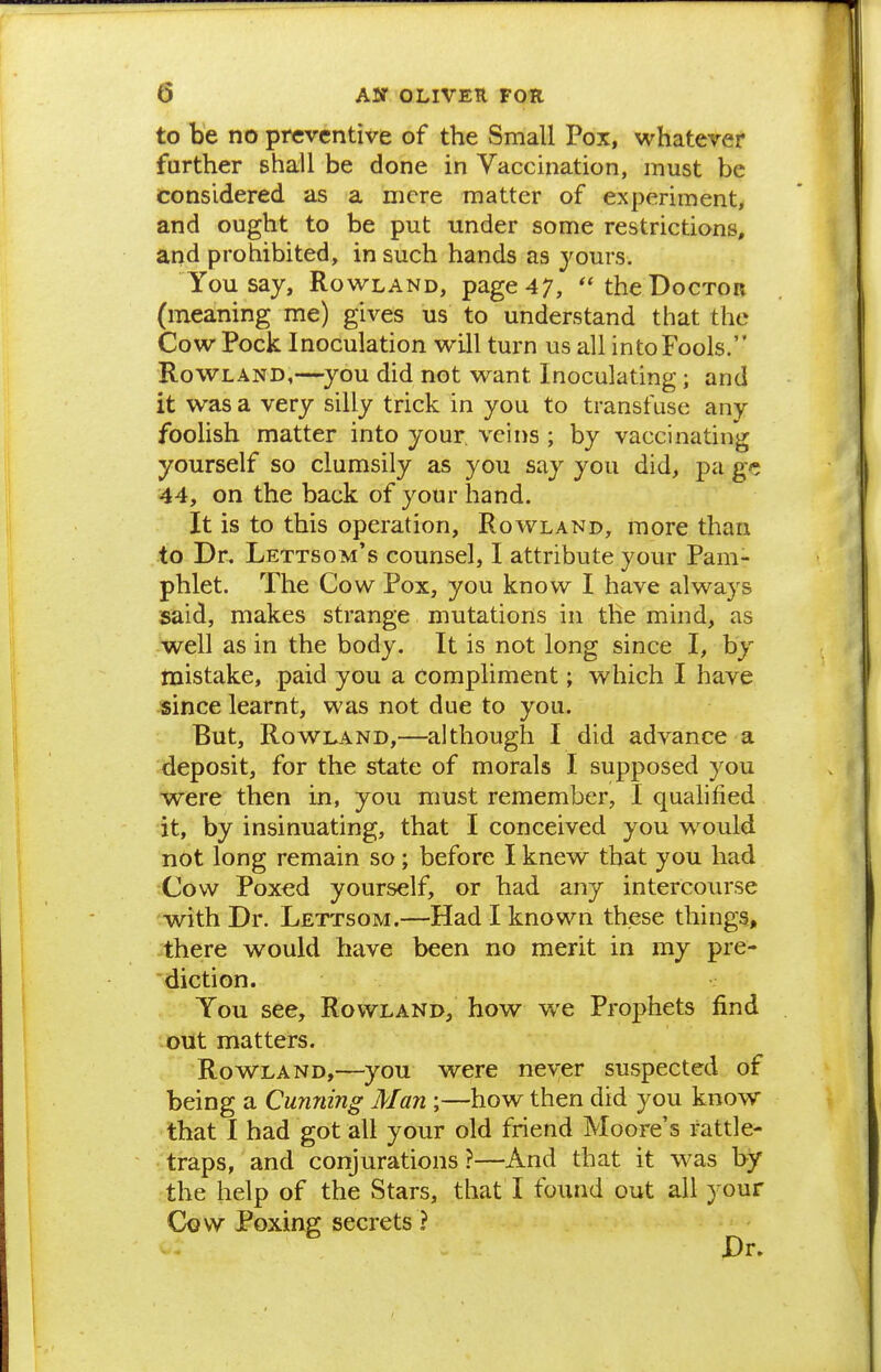 to be no preventive of the Small Pox, whatever further shall be done in Vaccination, must be considered as a mere matter of experiment, and ought to be put under some restrictions, and prohibited, in such hands as yours. You say, Rowland, page 47, the Doctor (meaning me) gives us to understand that the Cow Pock Inoculation will turn us all into Fools. Rowland,—^you did not want Inoculating ; and it was a very silly trick in you to transfuse any foolish matter into your veins ; by vaccinating yourself so clumsily as you say you did, pa ge 44, on the back of your hand. It is to this operation, Rowland, more than to Dr. Lettsom's counsel, I attribute your Pam- phlet. The Cow Pox, you know I have always said, makes strange mutations in the mind, as well as in the body. It is not long since I, by mistake, paid you a compliment; which I have since learnt, was not due to you. But, Rowland,—although I did advance a deposit, for the state of morals I supposed you were then in, you must remember, I qualified it, by insinuating, that I conceived you would not long remain so ; before I knew that you had Cow Poxed yourself, or had any intercourse with Dr. Lettsom.—Had I known these things, there would have been no merit in my pre- diction. You see, Rowland, how we Prophets find out matters. Rowland,—^you were never suspected of being a Cunning Man ;—how then did you know that I had got all your old friend Moore's rattle- vtraps, and conjurations ?—And that it was by ?the help of the Stars, that I found out all your Cow Poxing secrets ? Dr.