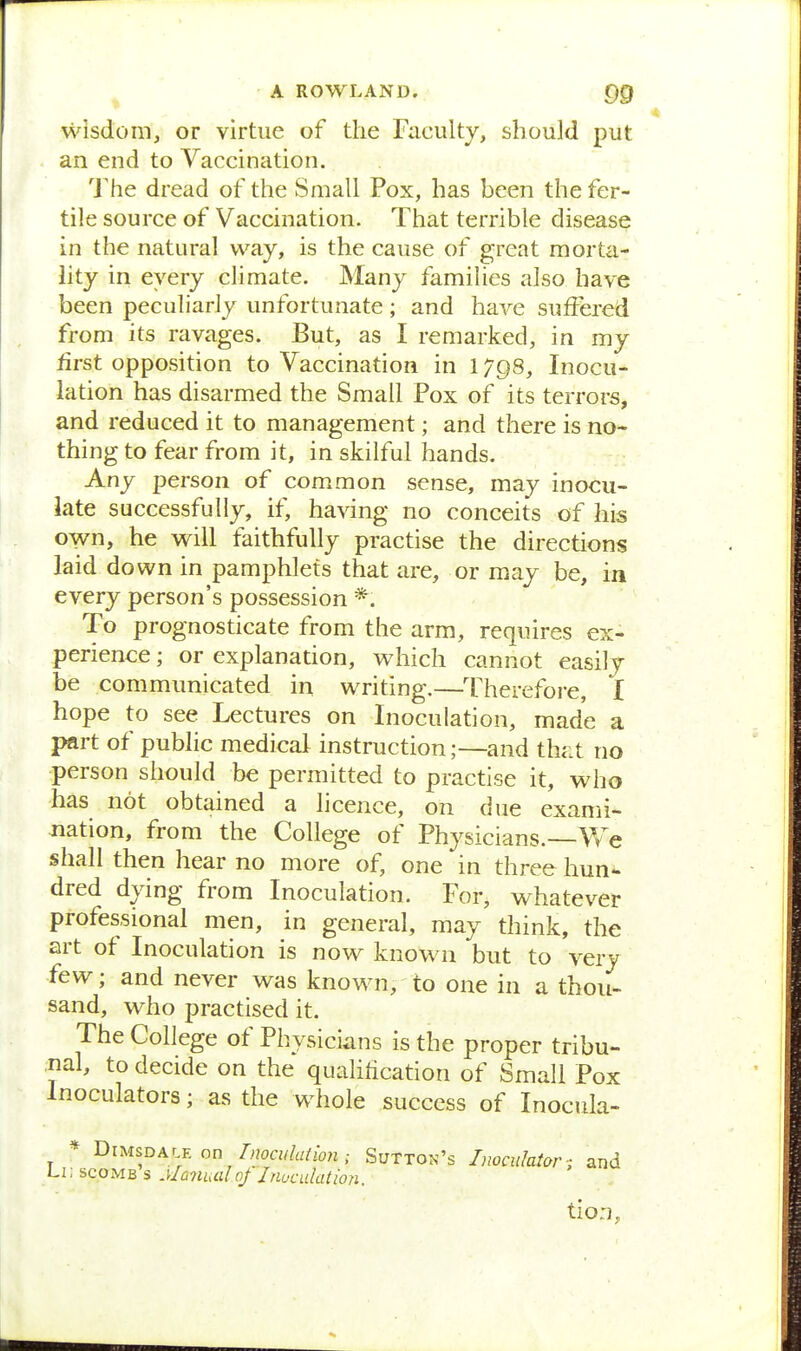 wisdom, or virtue of the Faculty, should put an end to Vaccination. The dread of the Small Pox, has been the fer- tile source of Vaccination. That terrible disease in the natural way, is the cause of great morta- lity in every climate. Many families also have been peculiarly unfortunate; and have suffered from its ravages. But, as I remarked, in my first opposition to Vaccination in 179s, Inocu- lation has disarmed the Small Pox of its terrors, and reduced it to management; and there is no- thing to fear from it, in skilful hands. Any person of common sense, may inocu- late successfully, if, having no conceits of his o^n, he will faithfully practise the directions laid down in pamphlets that are, or may be, in every person's possession *. To prognosticate from the arm, requires ex- perience ; or explanation, which cannot easily be communicated in writing.—Therefore, I hope to see Lectures on Inoculation, made a part of public medical instruction;—and th<it no person should be permitted to practise it, who has not obtained a licence, on due exami- nation, from the College of Physicians.—V/e shall then hear no more of, one in three hun- dred dying from Inoculation. For, whatever professional men, in general, may think, the art of Inoculation is now known but to very few; and never was known, to one in a thou- sand, who practised it. The College of Physicians is the proper tribu- nal, to decide on the qualification of Small Pox Inoculators; as the whole success of Inocula- * BiMSDAr E on Inocidaimi; Sutton's Imcidatarand Li; scoMB s Manual of Jnuculation. tio:],