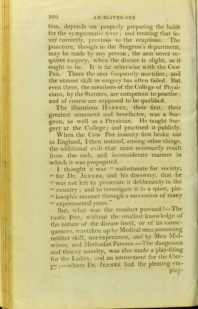 tion, depends on properly preparing the habit for the symptomatic fever ; and treating that fe- ' ver correctly, previous to the eruptions. The puncture, though in the Surgeon's department, may be made by any person ; the arm never re- quires surgery, when the disease is slight, as it ought to be. It is far otherwise with the Cow Pox. There the arm frequently mortifies; and the utmost skill in surgery has often failed. But. even there, the members of the College of Physi- cians, by the Statutes, are competent to practise; and of course are supposed to be qualified. The illustrious Harvey, their first, their greatest ornament and benefactor, was a Sur- geon, as well as a Physician. He taught Sur- gery at the College; and practised it publicly. When the Cow Pox insanity first broke out in England, I then noticed, among other things, the additional evils that must necessarily result from the> rash, and inconsiderate manner in which it was propagated. I thought it was  unfortunate for society, for Dr. .Tenner, and his discovery, that he was not left to prosecute it dehberately in the country ; and to investigate it in a quiet, phi- losophic manner through a succession of many experimental years. But, what was the conduct pursued ?—The rustic Pest, without the smallest knowledge of the nature of the disease itself, or of its conse- quences, was taken up by Medical men possessing neither skill, nor experience, and by Men Mid- .wives, and Methodist Parsons.—The dangerous and thorny novelty, w^as also made a play-thing for the Ladies, and an amusement for the Cler- o-ywhom Dr. Jenner had the pleasing cm-