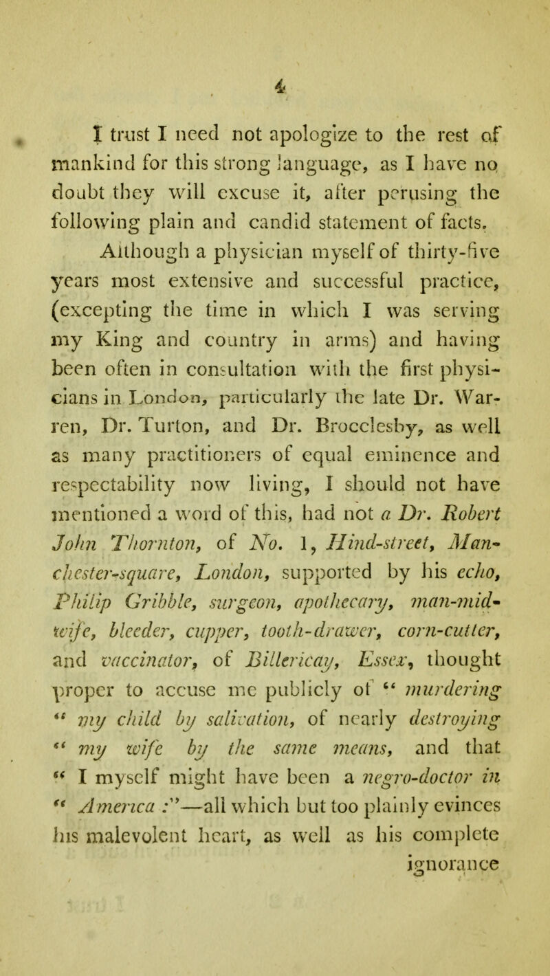 i I trust I need not apologize to the rest of mankind for this strong language, as I have no doubt they will excuse it, alter perusing the following plain and candid statement of facts. Although a physician myself of thirty-five years most extensive and successful practice, (excepting the time in which I was serving my King and country in arms) and having been often in consultation with the first physi- cians in London, particularly ihe late Dr. War- ren, Dr. Turton, and Dr. Brocclesby, as well as many practitioners of equal eminence and respectability now living, I should not have mentioned a word of this, had not a Dr. Robert John Thornton, of No. 1, Hind-street, Man- chester-square, London, supported by his echo, Philip Cribble, surgeon, apothecary, man-mid- uije, bleeder, cupper, tooth-drawer, corn-cutter, and vaccinator, of Billericay, Essex, thought proper to accuse me publicly ot  murdering *$ viy child by salivation, of nearly destroying  my wife by the same means, and that  I myself might have been a negro-doctor in u America —all which but too plainly evinces Ins malevolent heart, as well as his complete ignorance