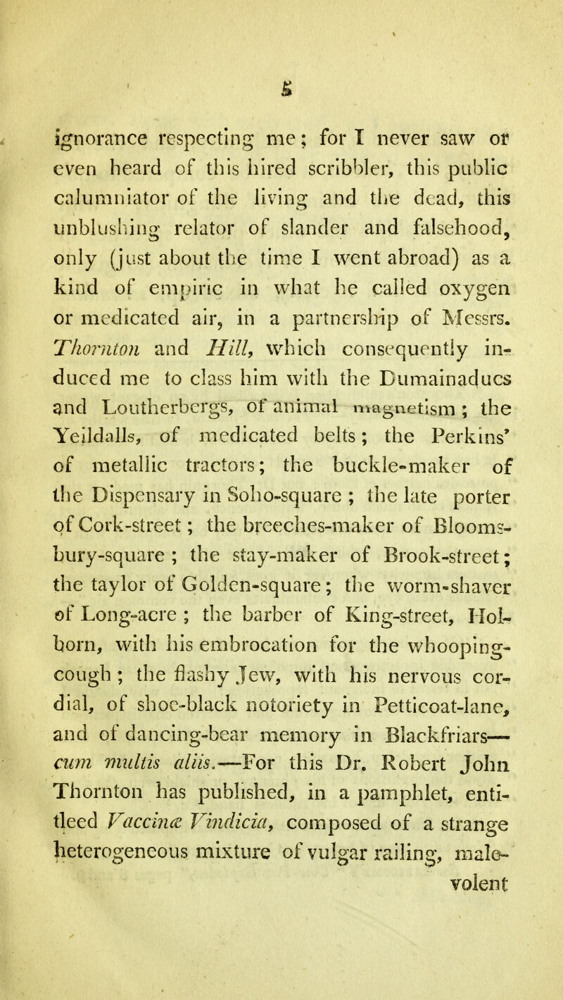 g ignorance respecting me; for I never saw or even heard of this hired scribbler, this public calumniator of the living and the dead, this unblushing relator of slander and falsehood, only (just about the time I went abroad) as a kind of empiric in what he called oxygen or medicated air, in a partnership of Messrs. Thornton and Hill, which consequently in- duced me to class him with the Dumainaducs and Loutherbergs, of animal magnetism ; the Yeildalls, of medicated belts; the Perkins' of metallic tractors; the buckle-maker of the Dispensary in Soho-square ; the late porter of Cork-street; the breeches-maker of Blooms- bury-square ; the stay-maker of Brook-street; the taylor of Golden-square; the worm-shaver of Long-acre ; the barber of King-street, Hoi- born, with his embrocation for the whooping- cough ; the flashy Jew, with his nervous cor- dial, of shoe-black notoriety in Petticoat-lane, and of dancing-bear memory in Blackfriars— cum multis aliis.— For this Dr. Robert John Thornton has published, in a pamphlet, enti- tleed Vaccina Vindicia, composed of a strange heterogeneous mixture of vulgar railing, male- volent