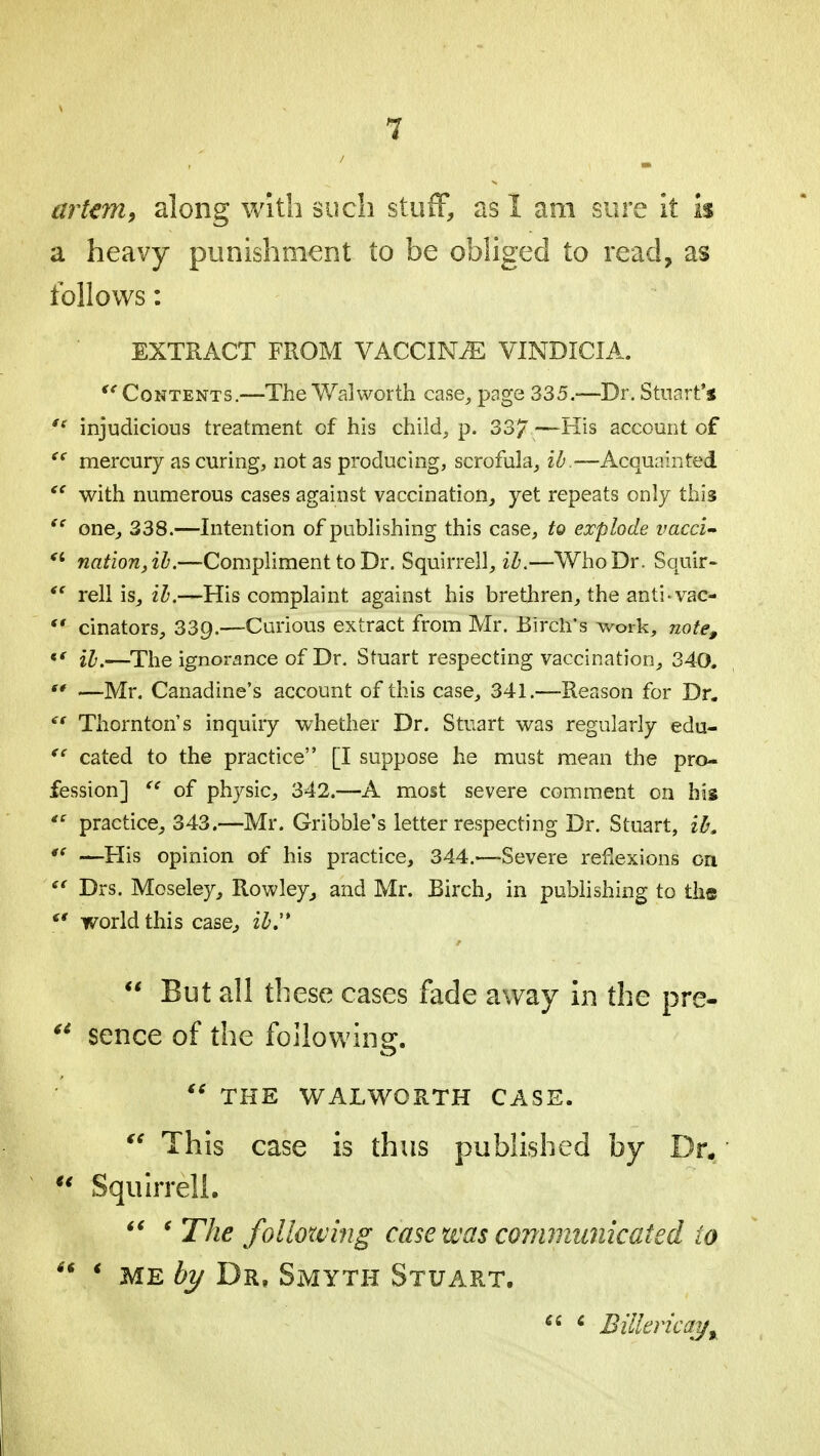 artem, along with such stuff, as I am sure it is a heavy punishment to be obliged to read, as follows: EXTRACT FROM VACCINAE VINDICIA. <e Contents.—The Walworth case, page 335.—Dr. Stuart's st injudicious treatment of his child, p. 337—His account of t( mercury as curing, not as producing, scrofula, ib.—Acquainted  with numerous cases against vaccination, yet repeats only this  one, 338.—Intention of publishing this case, to explode vacci- fi nation, ib.—Compliment to Dr. Squirrell, ib.—Who Dr. Squir- <s rell is, ib.—His complaint against his brethren, the anti-vac-  cinators, 33g.—Curious extract from Mr. Birch's work, note, «' ib.—The ignorance of Dr. Stuart respecting vaccination, 340.  —Mr. Canadine's account of this case, 341.—Reason for Dr.  Thornton s inquiry whether Dr. Stuart was regularly edu-  cated to the practice [I suppose he must mean the pro- fession]  of physic, 342.—A most severe comment on his ts practice, 343.—Mr. Gribble's letter respecting Dr. Stuart, ib. t( —His opinion of his practice, 344.—Severe reflexions on  Drs. Moseley, Rowley, and Mr. Birch, in publishing to the €t world this case, ib,'*  But all these cases fade away in the pre-  sence of the following. fi THE WALWORTH CASE.  This case is thus published by Dr.  Squirrell.  ' The following case was communicated to  * me by Dr, Smyth Stuart.  6 Bilkricay%