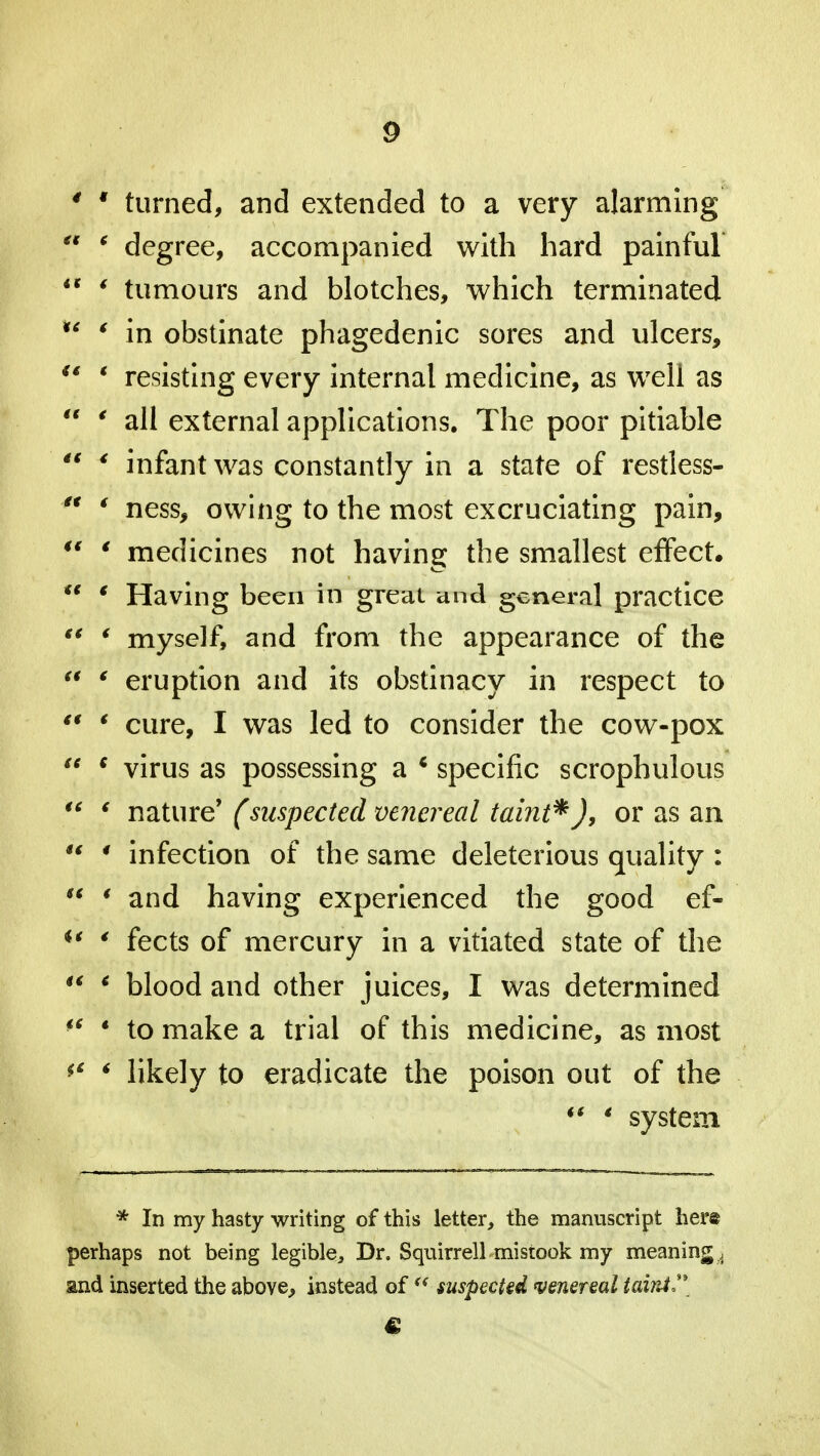 4 4 turned, and extended to a very alarming  * degree, accompanied with hard painful  4 tumours and blotches, which terminated u 4 in obstinate phagedenic sores and ulcers,  ' resisting every internal medicine, as well as  4 all external applications. The poor pitiable  * infant was constantly in a state of restless- ° ' ness, owing to the most excruciating pain, 44 4 medicines not having the smallest effect. ** * Having been in great and general practice 44 4 myself, and from the appearance of the 44 4 eruption and its obstinacy in respect to 44 4 cure, I was led to consider the cow-pox 44 4 virus as possessing a * specific scrophulous 44 4 nature* (suspected venereal taint*), or as an  ' infection of the same deleterious quality :  * and having experienced the good ef- u 4 fects of mercury in a vitiated state of the 44 4 blood and other juices, I was determined 44 ' to make a trial of this medicine, as most 44 4 likely to eradicate the poison out of the 44 4 system * In my hasty writing of this letter, the manuscript here perhaps not being legible, Dr. Squirrell mistook my meaning ^ and inserted the above^ instead oft( suspected venereal taint**