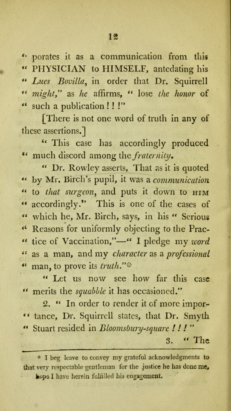 f* porates it as a communication from this  PHYSICIAN to HIMSELF, antedating his  Lues Bovilla, in order that Dr. Squirrell  might, as he affirms,  lose the honor of  such a publication ! ! V9 [There is not one word of truth in any of these assertions.] u This case has accordingly produced u much discord among the fraternity.  Dr. Rowley asserts, That as it is quoted  by Mr. Birch's pupil, it was a communication  to that surgeon, and puts it down to him  accordingly. This is one of the cases of  which he, Mr. Birch, says, in his  Serious <; Reasons for uniformly objecting to the Prac- *f tice of Vaccination,— 1 pledge my word <( as a man, and my character as a professional '! man, to prove its truth*  Let us now see how far this case  merits the squabble it has occasioned. 2.  In order to render it of more impor-  tance, Dr. Squirrell states, that Dr. Smyth M Stuart resided in Bloomsbury-square I / / 99 3.  The * I beg leave to convey my grateful acknowledgments to that very respectable gentleman for the justice he has done me, hopo I have herein fulfilled his engagement.