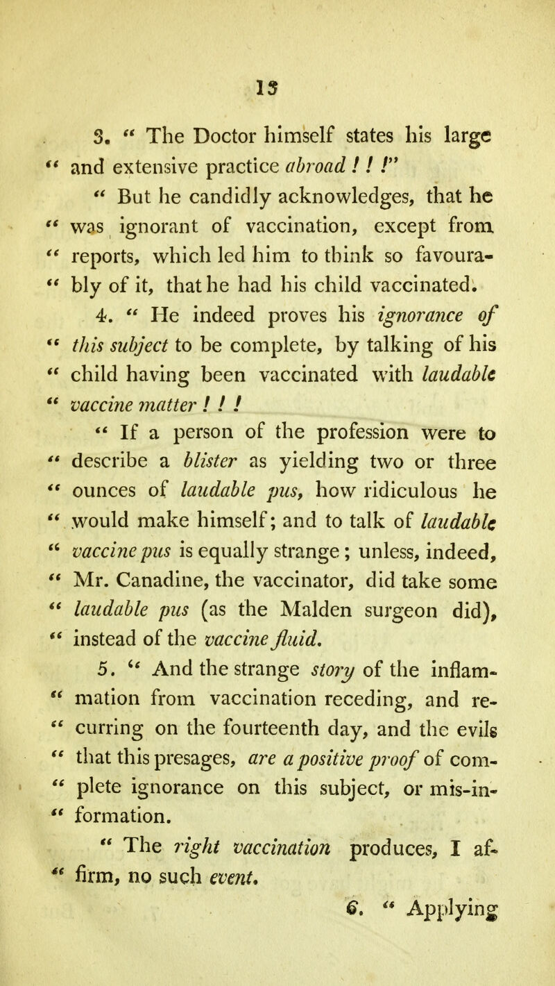 15 S.  The Doctor himself states his large  and extensive practice abroad ! ! t9  But he candidly acknowledges, that he  was ignorant of vaccination, except from.  reports, which led him to think so favoura-  bly of it, that he had his child vaccinated. 4.  He indeed proves his ignorance of  this subject to be complete, by talking of his  child having been vaccinated with laudable  vaccine matter ! ! !  If a person of the profession were to  describe a blister as yielding two or three  ounces of laudable pus, how ridiculous he  would make himself; and to talk of laudable  vaccine pus is equally strange; unless, indeed,  Mr. Canadine, the vaccinator, did take some  laudable pus (as the Maiden surgeon did), ** instead of the vaccine fluid. 5. u And the strange story of the inflam- u mation from vaccination receding, and re-  curring on the fourteenth day, and the evils  that this presages, are a positive proof oi com-  plete ignorance on this subject, or mis-in-  formation.  The right vaccination produces, I af* 4€ firm, no such event.