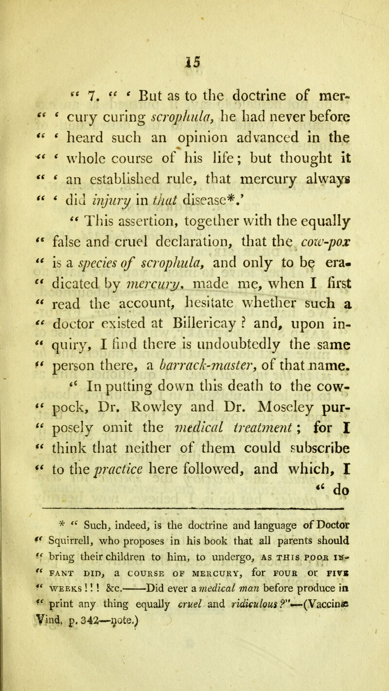 ** 7. Y ' But as to the doctrine of mer- F* ' cury curing scrophula, he had never before ** 6 heard such an opinion advanced in the  ' whole course of his life; but thought it  ' an established rule, that mercury always  * did injury in that disease*/  This assertion, together with the equally '* false and cruel declaration, that the coiv-pox  is a species of scr ophula, and only to be era-  dicated by mercury, made me, when I first  read the account, hesitate whether such a  doctor existed at Billericay ? and, upon in-  quiry, I find there is undoubtedly the same f* person there, a barrack-master, of that name. <c In putting down this death to the cow-  pock, Dr. Rowley and Dr. Moseley pur- tc posely omit the medical treatment; for I  think that neither of them could subscribe  to the practice here followed, and which, I « do * tc Such, indeed, is the doctrine and language of Doctor Squirrell, who proposes in his book that all parents should tf bring their children to him, to undergo, as this pooh h$.  FANT DID, a COURSE OF MERCURY, for FOUR Or FIVB r weeks !!! &c, Did ever a medical man before produce in *f print any thing equally cruel and ridiculous (Vaccinae Vind, p. 342—note.)