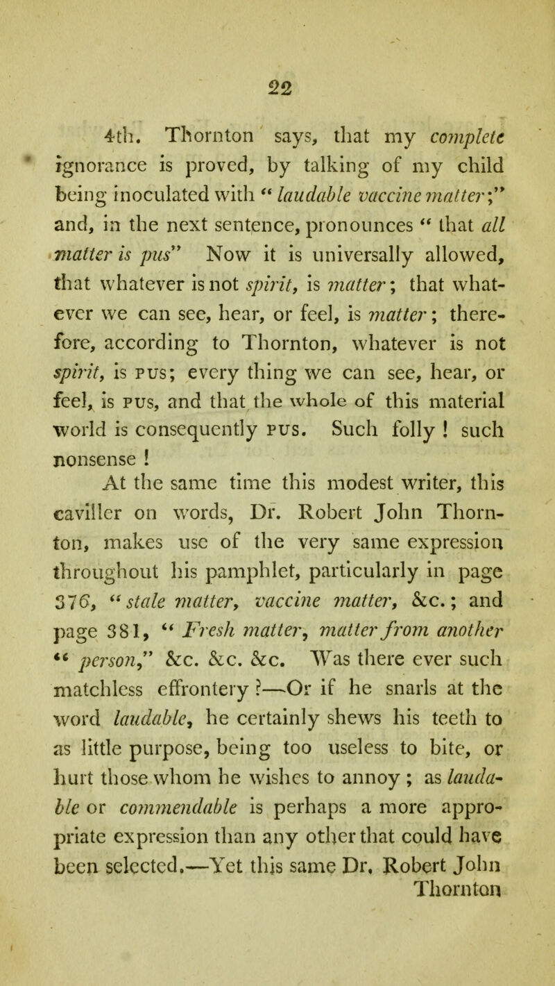 4th. Thornton says, that my complete ignorance is proved, by talking of my child being inoculated with  laudable vaccine matter; and, in the next sentence, pronounces  that all matter is pus Now it is universally allowed, that whatever is not spirit, is matter; that what- ever we can see, hear, or feel, is matter; there- fore, according to Thornton, whatever is not spirit, is pus; every thing we can see, hear, or feel, is pus, and that the whole of this material world is consequently pus. Such folly ! such nonsense ! At the same time this modest writer, this caviller on words, Dr. Robert John Thorn- ton, makes use of the very same expression throughout his pamphlet, particularly in page 376,  stale matter, vaccine matter, &c.; and page 381,  Fresh matter, matter from another '* person &c. &c. &c. Was there ever such matchless effrontery ?—Or if he snarls at the word laudable, he certainly shews his teeth to as little purpose, being too useless to bite, or hurt those whom he wishes to annoy ; as lauda- ble or commendable is perhaps a more appro- priate expression than any other that could have been selected,—Yet this same Dr, Robert John Thornton