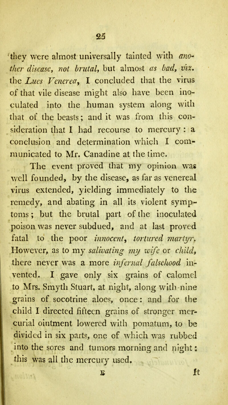 4 they were almost universally tainted with ano- ther disease, not brutal, but almost as bad, viz. the Lues Venerea, I concluded that the virus of that vile disease might also have been ino- culated into the human system along with that of the beasts; and it was from this con- sideration that I had recourse to mercury : a conclusion and determination which I com- municated to Mr. Canadine at the time. The event proved that my opinion was well founded, by the disease, as far as venereal virus extended, yielding immediately to the remedy, and abating in all its violent symp- toms ; but the brutal part of the inoculated poison was never subdued, and at last proved fatal to the poor innocent, tortured martyr. However, as to my salivating my wife or child$ there never was a more infernal falsehood in- vented. I gave only six grains of calomel to Mrs. Smyth Stuart, at night, along with nine grains of socotrine aloes, once: and for the child I directed fifteen grains of stronger mer- curial ointment lowered with pomatum, to be divided in six parts, one of which wras rubbed into the sores and tumors morning and night: this was all the mercury used, ¥ It