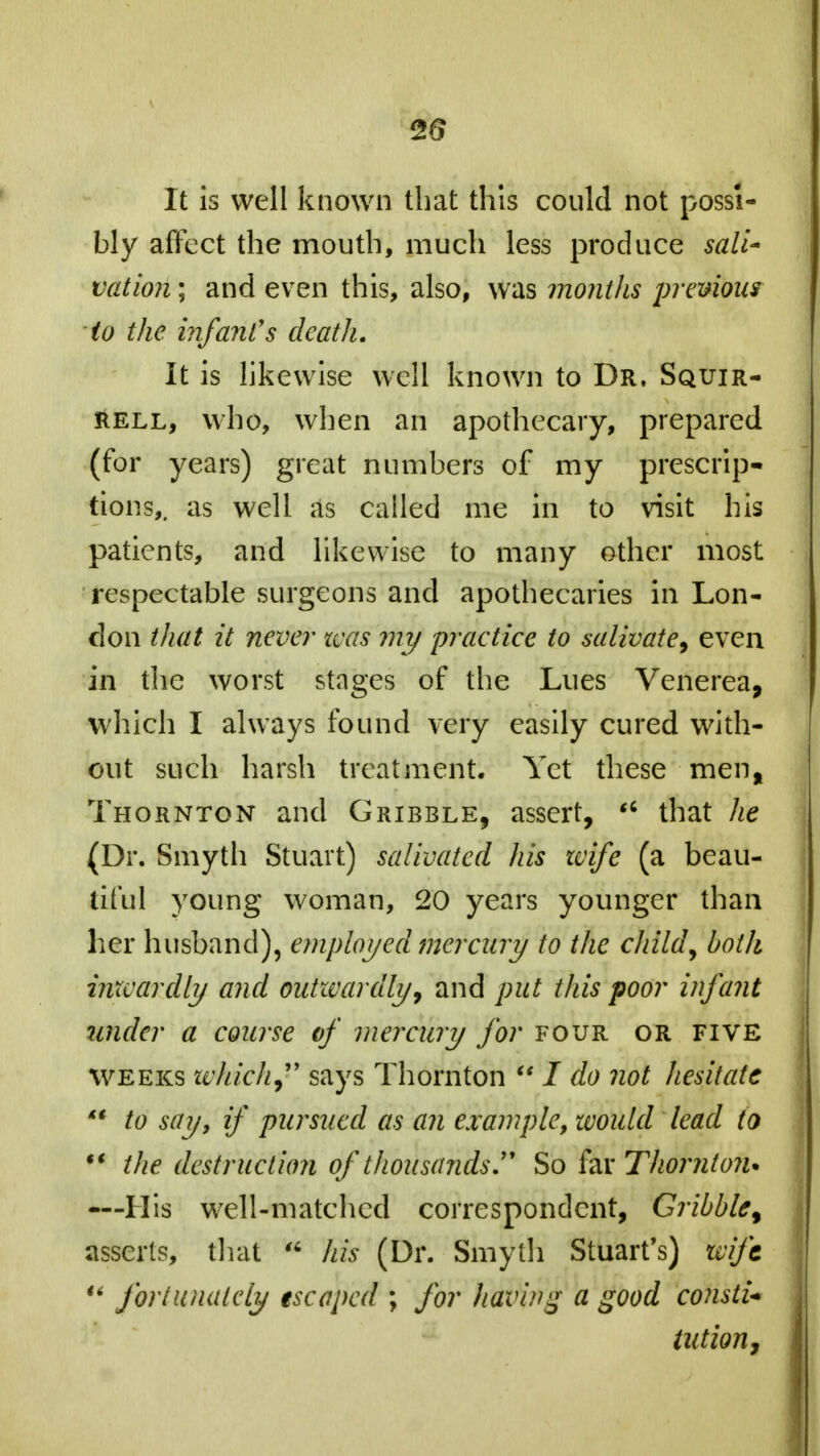 2$ It is well known that this could not possi- bly affect the mouth, much less produce sail* vation; and even this, also, was months previous to the infant's death. It is likewise well known to Dr. Squir- rell, who, when an apothecary, prepared (for years) great numbers of my prescrip- tions,, as well as called me in to visit his patients, and likewise to many other most respectable surgeons and apothecaries in Lon- don that it neve?' was my 'practice to salivate, even in the worst stages of the Lues Venerea, which I always found very easily cured with- out such harsh treatment. Yet these men, Thornton and Gribble, assert,  that he (Dr. Smyth Stuart) salivated his wife (a beau- tiful young woman, 20 years younger than her husband), employed mercury to the child, both inxcardly and outwardly, and put this poor infant under a course of mercury for four or five weeks which, says Thornton  / do not hesitate  to say, if pursued as an example, would lead to M the destruction of thousands So far Thornton* —His well-matched correspondent, Gribble % asserts, that  his (Dr. Smyth Stuart's) wife  fortunately escaped ; for having a good constU tution,