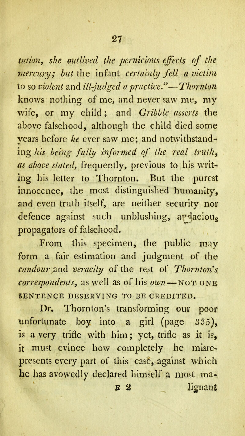 tut ion, she outlived the pernicious effects of the mercury; but the infant certainly fell a victim to so violent and ill-judged a practice—Thornton knows nothing of me, and never saw me, my wife, or my child ; and Gribble asserts the above falsehood, although the child died some years before he ever saw me; and notwithstand- ing his being fully informed of the real truth, as above stated, frequently, previous to his writ- ing his letter to Thornton. But the purest innocence, the most distinguished humanity, and even truth itself, are neither security nor defence against such unblushing, aviacious propagators of falsehood. From this specimen, the public may form a fair estimation and judgment of the candour .and veracity of the rest of Thornton's correspondents, as well as of his own—not one SENTENCE DESERVING TO BE CREDITED. Dr. Thornton's transforming our poor unfortunate boy into a girl (page 335), is a very trifle with him; yet, trifle as it is, it must evince how completely he misre- presents every part of this case, against which he has avowedly declared himself a most ma- e 2 lignant