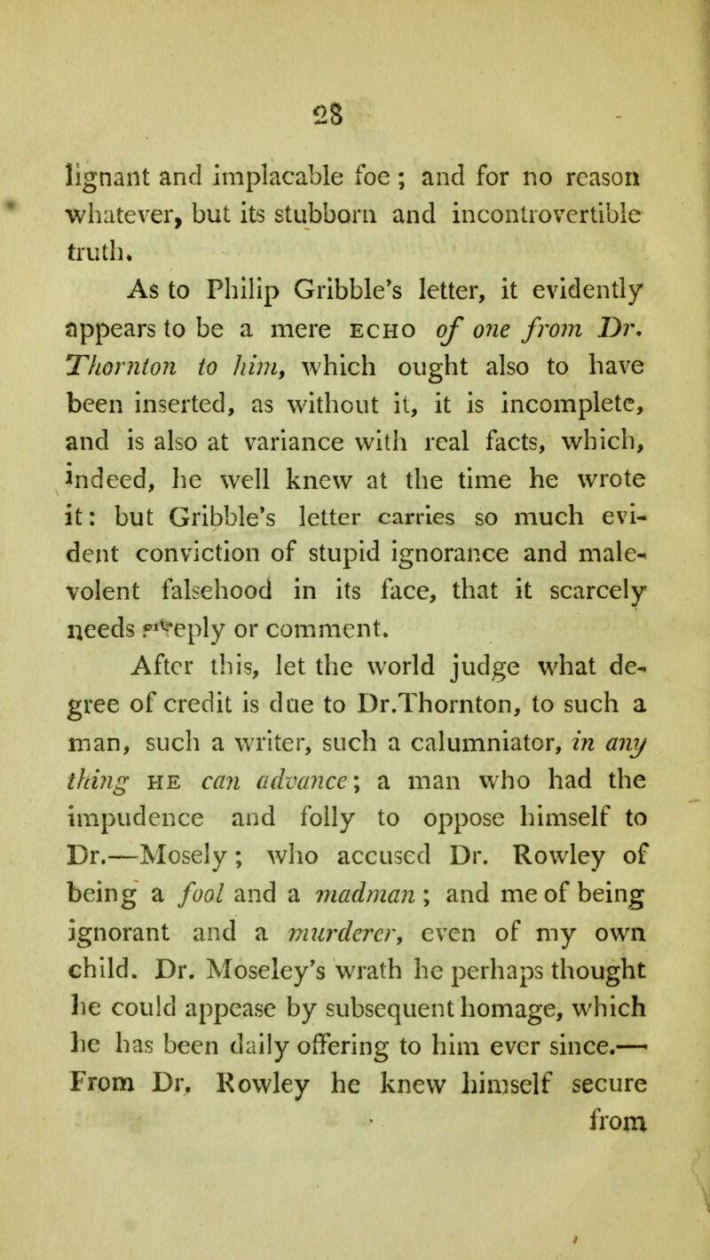 lignant and implacable foe; and for no reason whatever, but its stubborn and incontrovertible truth; As to Philip Gribble's letter, it evidently appears to be a mere echo of one from Dr. Thornton to him, which ought also to have been inserted, as without ii, it is incomplete, and is also at variance with real facts, which, indeed, he well knew at the time he wrote it: but Gribble's letter carries so much evi- dent conviction of stupid ignorance and male- volent falsehood in its face, that it scarcely needs f^eply or comment. After this, let the world judge what de- gree of credit is due to Dr.Thornton, to such a man, such a writer, such a calumniator, in any thing he can advance; a man who had the impudence and folly to oppose himself to Dr.—Mosely; who accused Dr. Rowley of being a fool and a madman ; and me of being ignorant and a murderer, even of my own child. Dr. Moseley's wrath he perhaps thought he could appease by subsequent homage, which he has been daily offering to him ever since.— From Dr. Rowley he knew himself secure from