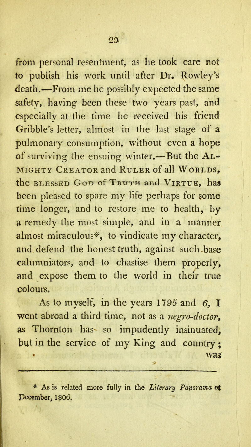 23 from personal resentment, as he took care not to pubiish his work until after Dr. Rowley's death.—From me he possibly expected the same safety, having been these two years past, and especially at the time he received his friend Gribble's letter, almost in the last stage of a pulmonary consumption, without even a hope of surviving the ensuing winter.—But the Al- mighty Creator and Ruler of all Worlds, the blessed God of Truth and Virtue, has been pleased to spare my life perhaps for some time longer, and to restore me to health, by a remedy the most simple, and in a manner almost miraculous*, to vindicate my character, and defend the honest truth, against such .base calumniators, and to chastise them properly, and expose them to the world in their true colours. As to myself, in the years 1795 and 6, I went abroad a third time, not as a negro-doctor, as Thornton has so impudently insinuated, but in the service of my King and country; was * As is related more fully in the Literary Panorama q% Pec«mber, 1800,