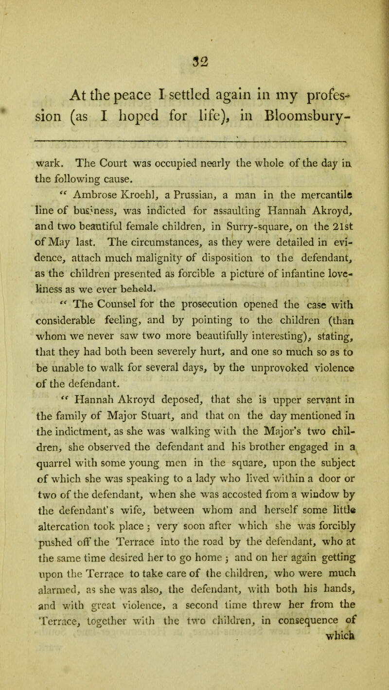 At the peace I settled again in my profes- sion (as I hoped for life), in Bloomsbury- wark. The Court was occupied nearly the whole of the day ia the following cause.  Ambrose Kroehl, a Prussian, a man in the mercantile line of business, was indicted for assaulting Hannah Akroyd, and two beautiful female children, in Surry-square, on the 21st of May last. The circumstances, as they were detailed in evi- dence, attach much malignity of disposition to the defendant, as the children presented as forcible a picture of infantine love- liness as we ever beheld.  The Counsel for the prosecution opened the case with considerable feeling, and by pointing to the children (than whom we never saw two more beautifully interesting), stating, that they had both been severely hurt, and one so much so as to be unable to walk for several days, by the unprovoked violence of the defendant.  Hannah Akroyd deposed, that she is upper servant in the family of Major Stuart, and that on the day mentioned in the indictment, as she was walking with the Major's two chil- dren, she observed the defendant and his brother engaged in a quarrel with some young men in the square, upon the subject of which she was speaking to a lady who lived within a door or two of the defendant, when she was accosted from a window by the defendant's wife, between whom and herself some little altercation took place ; very soon after which she was forcibly pushed off the Terrace into the road by the defendant, who at the same time desired her to go home ; and on her again getting upon the Terrace to take care of the children, who were much alarmed, as she was also, the defendant, with both his hands, and with great violence, a second time threw her from the Terrace, together with the two children, in consequence of which