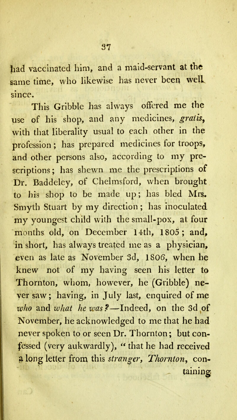 had vaccinated him, and a maid-servant at the same time, who likewise has never been well since. This Gribble has always offered me the use of his shop, and any medicines, gratis^ with that liberality usual to each other in the profession; has prepared medicines for troops, and other persons also, according to my pre- scriptions; has shewn me the prescriptions of Dr. Baddeley, of Chelmsford, when brought to his shop to be made up; has bled Mrs. Smyth Stuart by my direction; has inoculated my youngest child with the small-pox, at four months old, on December 14th, 1805 ; and, in short, has always treated me as a physician, even as late as November 3d, 1806, when he knew not of my having seen his letter to Thornton, whom, however, he (Gribble) ne- ver saw; having, in July last, enquired of me who zxi&what he was?—Indeed, on the 3d of November, he acknowledged to me that he had never spoken to or seen Dr. Thornton; but con- fessed (very aukwardly),  that he had received a long letter from this stranger, Thornton, con- taining