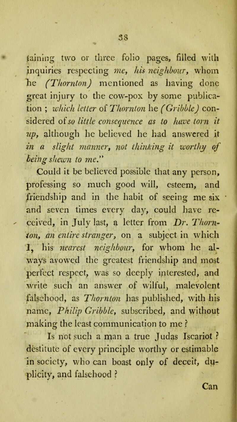 saining two or three folio pages, filled with inquiries respecting me, his neighbour, whom he (Thornton) mentioned as having done great injury to the cow-pox by some publica- tion ; which letter of Thornton he (Gribble) con- sidered oiso little consequence as to have torn it up, although he believed he had answered it in a slight manner, not thinking it worthy of being shewn to me.'1 Could it be believed possible that any person, professing so much good will, esteem, and friendship and in the habit of seeing me six and seven times every clay, could have re- ceived, in July last, a letter from Dr. Thorn- ton, an entire stranger, on a subject in which 1, his nearest neighbour, for whom he al- ways avowed the greatest friendship and most perfect respect, was so deeply interested, and write such an answer of wilful, malevolent falsehood, as Thornton has published, with his name, Philip Gribble, subscribed, and without making the least communication to me \ Is not such a man a true Judas Iscariot ? destitute of every principle worthy or estimable in society, who can boast only of deceit, du- plicity, and falsehood ? Can