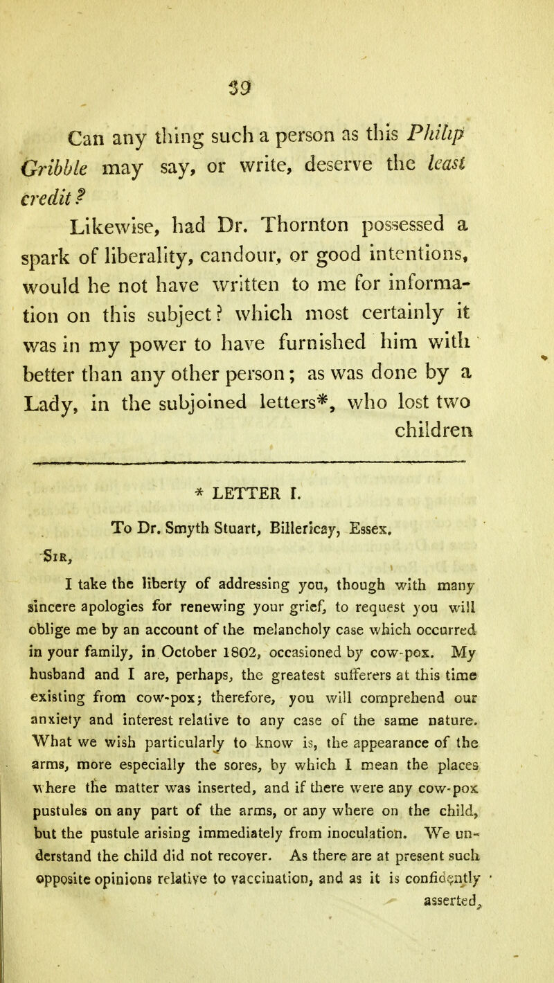 59 Can any thing such a person as this Philip Gribbk may say, or write, deserve the least credit ? Likewise, had Dr. Thornton possessed a spark of liberality, candour, or good intentions, would he not have written to me for informa- tion on this subject? which most certainly it was in my power to have furnished him with better than any other person; as was done by a Lady, in the subjoined letters*, who lost two children * LETTER L To Dr. Smyth Stuart, Billericay, Essex. I take the liberty of addressing you, though with many sincere apologies for renewing your grief, to request you will oblige me by an account of the melancholy case which occurred in your family, in October 1802, occasioned by cow-pox. My husband and I are, perhaps, the greatest sufferers at this time existing from cow-pox; therefore, you will comprehend our anxiety and interest relative to any case of the same nature. What we wish particularly to know is, the appearance of the arms, more especially the sores, by which I mean the places where tne matter was inserted, and if there were any cow-pox pustules on any part of the arms, or any where on the child, but the pustule arising immediately from inoculation. We un- derstand the child did not recover. As there are at present such opposite opinions relative to vaccination, and as it is confidently ^ asserted^