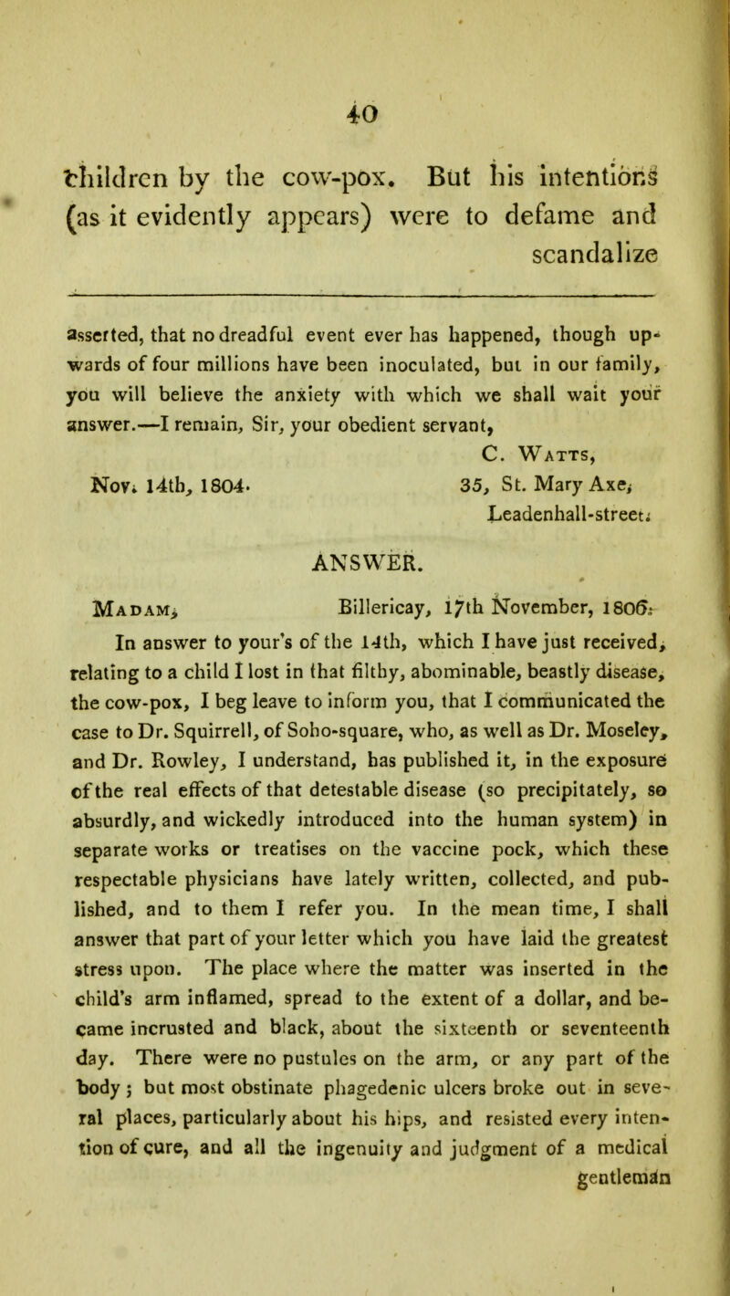 thildren by the cow-pox. But his intentions1 (as it evidently appears) were to defame and scandalize asserted, that no dreadful event ever has happened, though up- wards of four millions have been inoculated, bui in our family, you will believe the anxiety with which we shall wait your answer.—I remain, Sir, your obedient servant, C. Watts, Nov* 14th, 1804. 35, St. Mary Axe, Leadenhall-streeti ANSWER. Madam> Billericay, 17th November, 180& In answer to yours of the 14th, which I have just received, relating to a child I lost in that filthy, abominable, beastly disease, the cow-pox, I beg leave to inform you, that I communicated the case to Dr. Squirrell, of Soho-square, who, as well as Dr. Moseley, and Dr. Rowley, I understand, has published it, in the exposure of the real effects of that detestable disease (so precipitately, so absurdly, and wickedly introduced into the human system) in separate works or treatises on the vaccine pock, which these respectable physicians have lately written, collected, and pub- lished, and to them I refer you. In the mean time, I shall answer that part of your letter which you have laid the greatest stress upon. The place where the matter was inserted in the child's arm inflamed, spread to the extent of a dollar, and be- came incrusted and black, about the sixteenth or seventeenth day. There were no pustules on the arm, or any part of the body ; but most obstinate phagedenic ulcers broke out in seve- ral places, particularly about his hips, and resisted every inten- tion of cure, and all the ingenuity and judgment of a medical gentleman