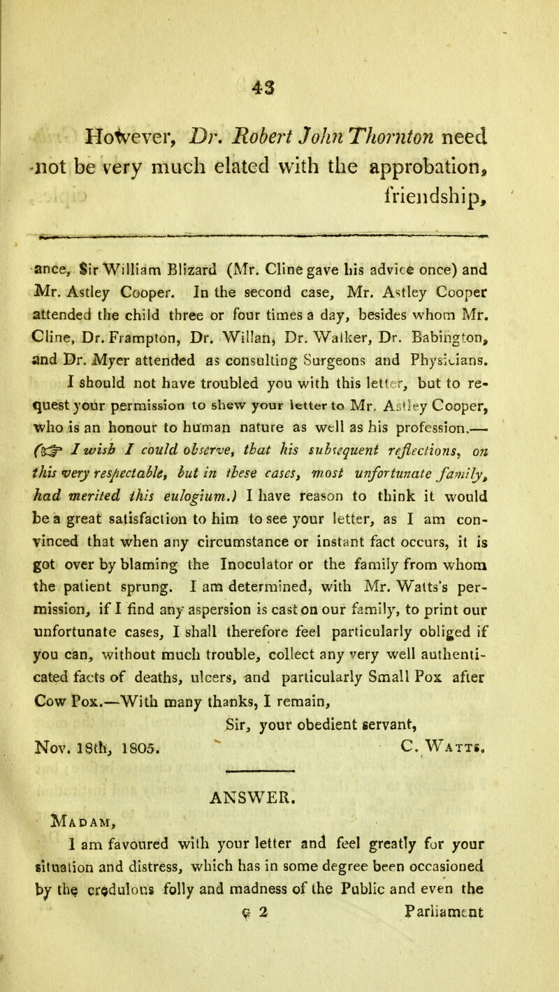 However, Dr. Robert John Thornton need -not be very much elated with the approbation, friendship, ance. Sir William Blizard (Mr. Clinegave bis advice once) and Mr. Astley Cooper. In the second case, Mr. A^tley Cooper attended the child three or four times a day, besides whom Mr. Cline, Dr. Frampton, Dr. Willan, Dr. Walker, Dr. Babington, and Dr. Myer attended as consulting Surgeons and Physicians. I should not have troubled you with this letkr, but to re- quest your permission to shew your letter to Mr, Ac Hey Cooper, who is an honour to human nature as well as his profession.— I wish I could observe, that his subsequent reflections, on this very respectable, but in these cases, most unfortunate family, had merited this euJogium.) I have reason to think it would be a great satisfaction to him to see your letter, as I am con- vinced that when any circumstance or instant fact occurs, it is got over by blaming the Inoculator or the family from whom the patient sprung. I am determined, with Mr. Watts's per- mission, if I find any aspersion is cast on our family, to print our unfortunate cases, I shall therefore feel particularly obliged if you can, without much trouble, collect any very well authenti- cated facts of deaths, ulcers, and particularly Small Pox after Cow Pox.—With many thanks, I remain, Sir, your obedient servant, Nov. ISth, 1805. C. Watts, ANSWER. Madam, 1 am favoured with your letter and feel greatly for your situation and distress, which has in some degree been occasioned by th§ credulous folly and madness of the Public and even the $ 2 Parliament