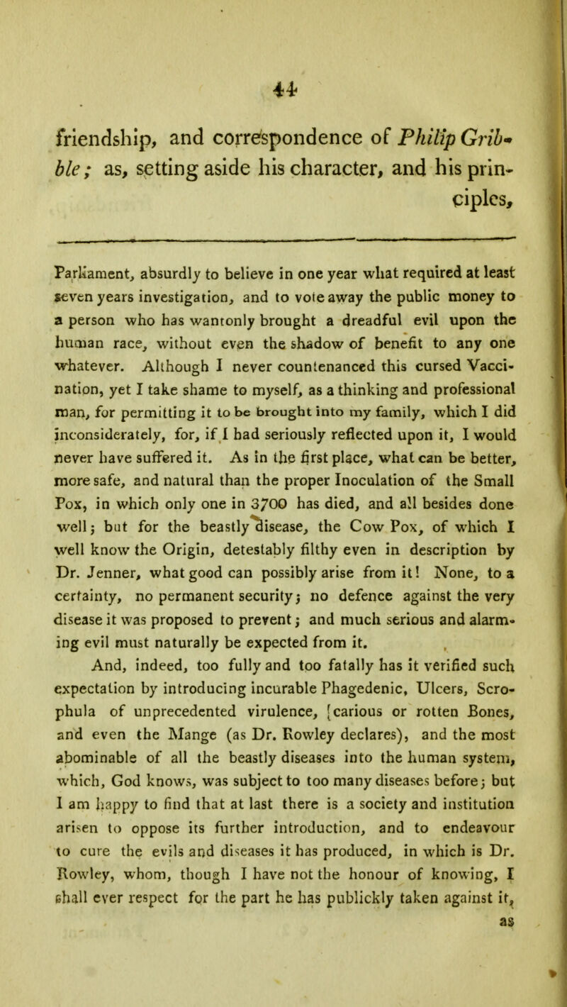 friendship, and correspondence of Philip Grib* ble; as, setting aside his character, and his prin- ciples, Parliament, absurdly to believe in one year what required at least seven years investigation, and to vote away the public money to a person who has wantonly brought a dreadful evil upon the human race, without even the shadow of benefit to any one whatever. Although I never countenanced this cursed Vacci- nation, yet I take shame to myself, as a thinking and professional man, for permitting it to be brought into my family, which I did inconsiderately, for, if I bad seriously reflected upon it, I would never have suffered it. As in the first place, what can be better, more safe, and natural than the proper Inoculation of the Small Pox, in which only one in 3700 has died, and all besides done well j but for the beastly*clisease, the Cow Pox, of which I well know the Origin, detestably filthy even in description by Dr. Jenner, what good can possibly arise from it! None, to a certainty, no permanent security j no defence against the very disease it was proposed to prevent; and much serious and alarm- ing evil must naturally be expected from it. And, indeed, too fully and too fatally has it verified such expectation by introducing incurable Phagedenic, Ulcers, Scro- phula of unprecedented virulence, (carious or rotten Bones, and even the Mange (as Dr. Rowley declares), and the most abominable of all the beastly diseases into the human system, which, God knows, was subject to too many diseases before -} but I am happy to find that at last there is a society and institution arisen to oppose its further introduction, and to endeavour to cure the evils and diseases it has produced, in which is Dr. Rowley, whom, though I have not the honour of knowing, I shall ever respect for the part he has publickly taken against it, as