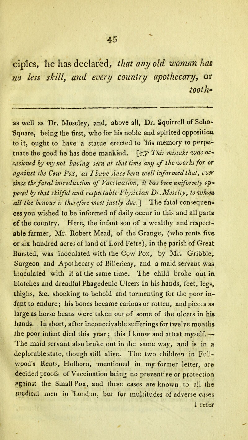 ciples, he has declared, that any old woman has 7io less skill, and every country apothecary, or tooth- as well as Dr. Moseley, and, above all, Dr. Squirrell of Soho- Square, being the first, who for his noble and spirited opposition to it, ought to have a statue erected to 'his memory to perpe- tuate the good he has done mankind, jjrf* This mistake <was oc* casioned by my not having seen at that time any of the works for or against the Cow Pox, as I have since been well informed that, ever since the fatal introduction of Vaccination, it has been uniformly op posed by that skilful and respectable Physician Dr. Moseley, to whom all the honour is therefore most justly due.'] The fatal consequen- ces you wished to be informed of daily occur in this and all parts of the country. Here, the infant son of a wealthy and respect- able farmer, Mr. Robert Mead, of the Grange, (who rents five or six hundred acre.; of land of Lord Petre), in the parish of Great Bursted, was inoculated with the Cow Pox, by Mr. Gribble, Surgeon and Apothecary of Billericay, and a maid servant was inoculated with it at the same time. The child broke out in blotches and dreadful Phagedenic Ulcers in his hands, feet, legs, thighs, &c. shocking to behold and tormenting for the poor in- fant to endure j his bones became carious or rotten, and pieces as large as horse beans were taken out of some of the ulcers in his hands. In short, after inconceivable sufferings for twelve months the poor infant died this year) this J know and attest myself.— The maid servant also broke out in the same way, and is in a deplorable state, though still alive. The two children in Full- wood's Rents, Holborn, mentioned in my former letter, are decided proofs of Vaccination being no preventive or protection against the Small Pox, and these cases are known to all the medical men in London, but for multitudes of adverse cases I refer