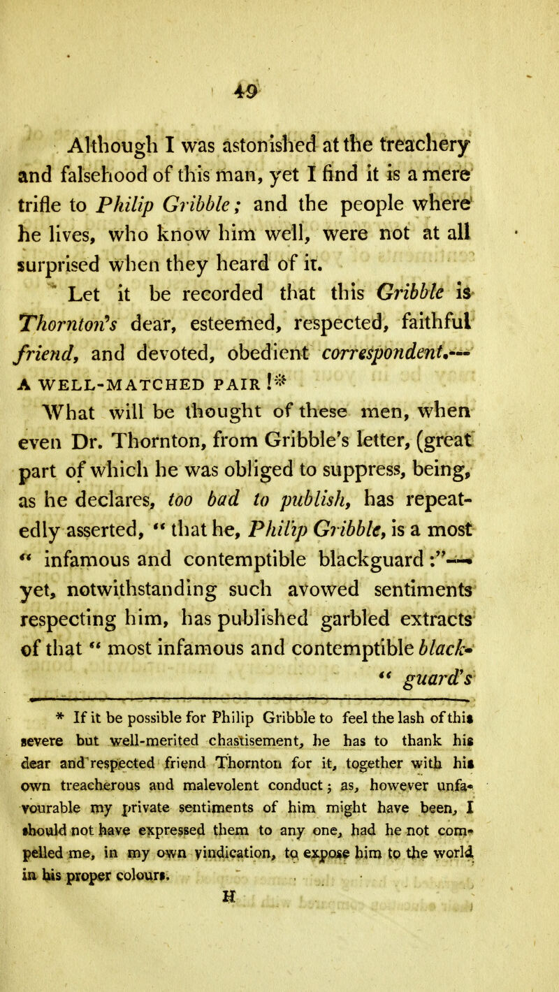 Although I was astonished at the treachery and falsehood of this man, yet I find it is a mere trifle to Philip Gribble; and the people where5 he lives, who know him well, were not at all surprised when they heard of it. • Let it be recorded that this Gribble is Thornton's dear, esteemed, respected, faithful friend, and devoted, obedient correspondent*— A WELL-MATCHED PAIR F* What will be thought of these men, when even Dr. Thornton, from Gribble's letter, (great part of which he was obliged to suppress, being, as he declares, too bad to publish, has repeat- edly asserted,  that he, Philip Gribble, is a most ° infamous and contemptible blackguard yet, notwithstanding such avowed sentiments respecting him, has published garbled extracts of that  most infamous and contemptible black*  guard's * If it be possible for Philip Gribble to feel the lash of this severe but well-merited chastisement, he has to thank his dear andrespected friend Thornton for it, together with hit own treacherous and malevolent conduct; as, however unfa* vourable my private sentiments of him might have been, I •hould not have expressed them to any one, had he not com- pelled me, in my own vindication, to expose him to the world, in his proper coloun, H