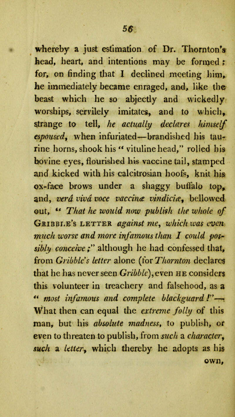 whereby a just estimation of Dr. Thornton's head, heart, and intentions may be forced ; for, on finding that I declined meeting him, he immediately became enraged, and, like the beast which he so abjectly and wickedly worships, servilely imitates, and to which, strange to tell, he actually declares himself espoused, when infuriated—brandished his tau- rine horns, shook his u vitulinehead, rolled his bovine eyes, flourished his vaccine tail, stamped and kicked with his calcitrosian hoofs, knit his ox-face brows under a shaggy buffalo top, and, verd viva voce vaccina vindicice, bellowed out,  That he would now publish the whole of Gribbi.e's letter against me, which was even much worse and more infamous than I could po$~ sibly conceivealthough he had confessed that, from Gribbles letter alone (for Thornton declares that he has never seen Gribblc),even he considers this volunteer in treachery and falsehood, as a u most infamous and complete blackguard » What then can equal the extreme folly of this man, but his absolute ?nad?iess, to publish, or even to threaten to publish, from such a character, such a letter, which thereby he adopts as his own,