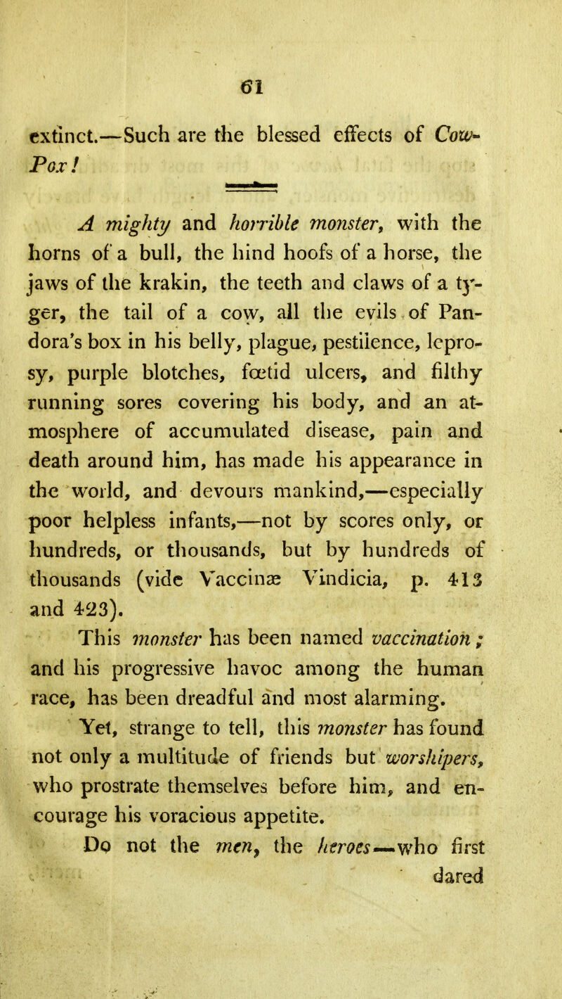 extinct.—Such are the blessed effects of Cow- Pox!' A mighty and horrible monster* with the horns of a bull, the hind hoofs of a horse, the jaws of the krakin, the teeth and claws of a ty- ger, the tail of a cow, all the evils of Pan- dora's box in his belly, plague, pestilence, lepro- sy, purple blotches, foetid ulcers, and filthy running sores covering his body, and an at- mosphere of accumulated disease, pain and death around him, has made his appearance in the world, and devours mankind,—especially poor helpless infants,—not by scores only, or hundreds, or thousands, but by hundreds of thousands (vide Vaccinae Vindicia, p. 413 and 423). This monster has been named vaccination ; and his progressive havoc among the human race, has been dreadful and most alarming. Yet, strange to tell, this monster has found not only a multitude of friends bui worshipers, who prostrate themselves before him, and en- courage his voracious appetite. Dp not the men, the heroes—who first dared