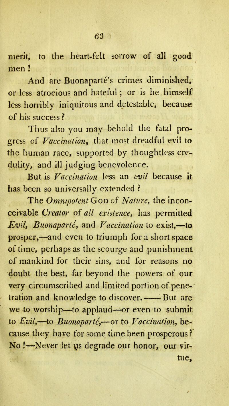 (53 merit, to the heart-felt sorrow of all good men ! And are Buonapartes crimes diminished, or less atrocious and hateful; or is he himself less horribly iniquitous and detestable, because of his success f Thus also you may behold the fatal pro- gress of Vaccination, that most dreadful evil to the human race, supported by thoughtless cre- dulity, and ill judging benevolence. Put is Vaccination less an evil because it has been so universally extended ? The Omnipotent God of Nature, the incon- ceivable Creator of all existence, has permitted Evil, Buonaparte, and Vaccination to exist,—to prosper,—and even to triumph for a short space of time, perhaps as the scourge and punishment of mankind for their sins, and for reasons no doubt the best, far beyond the powers of our very circumscribed and limited portion of pene- tration and knowledge to discover. -But are we to worship—to applaud—or even to submit to Evil,—to Buonaparte,—or to Vaccination, be- cause they have for some time been prosperous ? No !— Never let ys degrade our honor, our vir- tue,